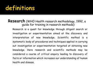 definitionsResearch(WHO Health research methodology, 1992, a guide for training in research methods): 	Research is a quest for knowledge through diligent search or investigation or experimentation aimed at the discovery and interpretation of new knowledge. Scientific method is a systematic body of procedures and techniques applied in carrying out investigation or experimentation targeted at obtaining new knowledge. Here research and scientific methods may be considered a course of critical enquiry leading to discovery of facts or information which increases our understanding of human health and disease.