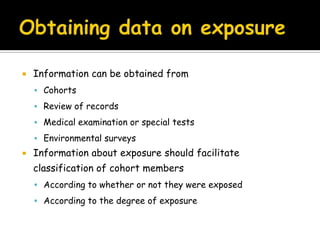                              Cohort studiesUsually undertaken to obtain additional evidence to refute or support the existence of an association between suspected cause and diseaseOther names Incidence studyForward looking studyLongitudinal studyProspective study