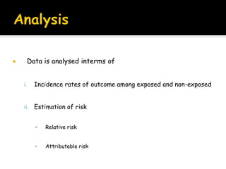 Indications for …When there is a good evidence of an association between exposure and diseaseWhen the exposure is rare but the incidence of disease is high among exposed When the attrition can be minimisedWhen ample funds are available