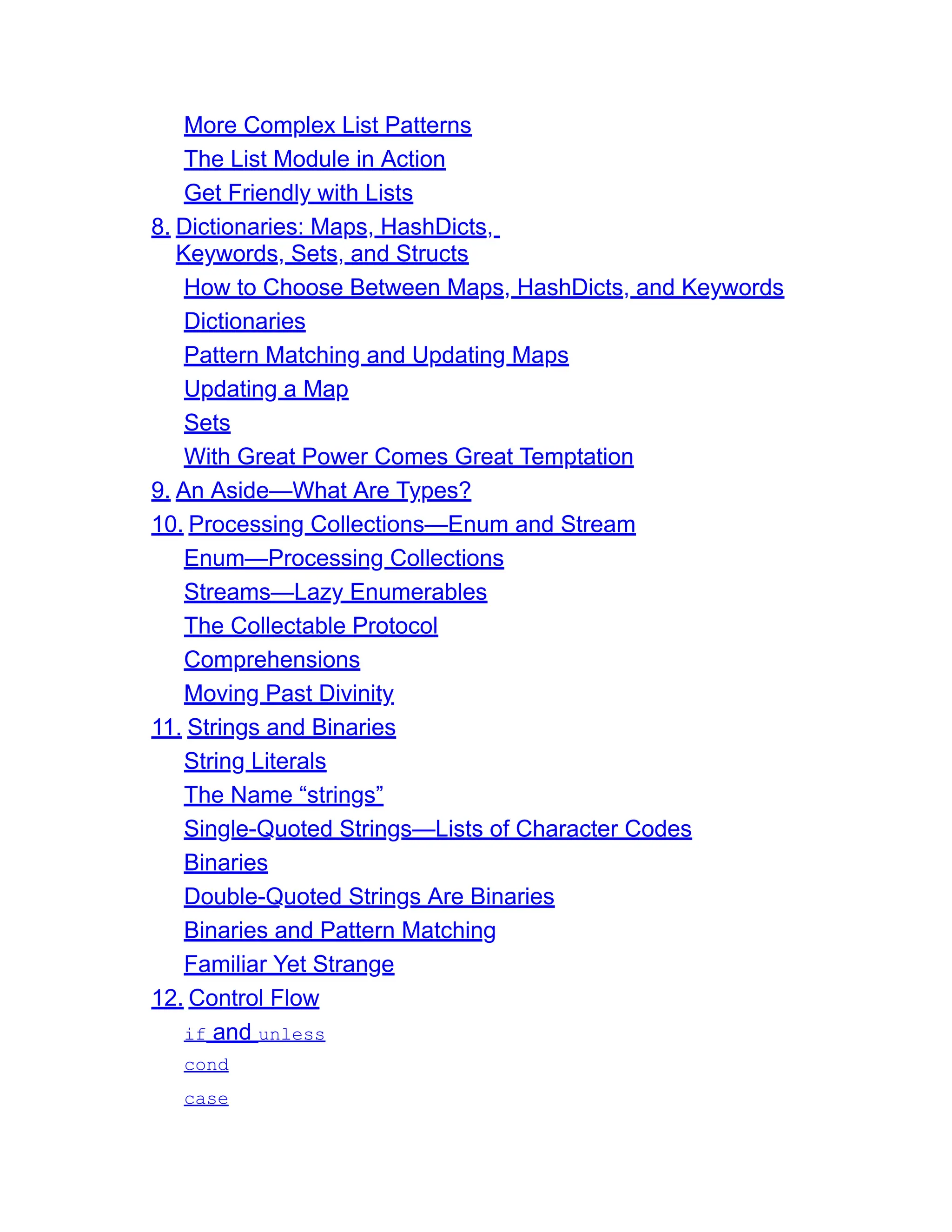 More Complex List Patterns The List Module in Action Get Friendly with Lists 8. Dictionaries: Maps, HashDicts, Keywords, Sets, and Structs How to Choose Between Maps, HashDicts, and Keywords Dictionaries Pattern Matching and Updating Maps Updating a Map Sets With Great Power Comes Great Temptation 9. An Aside—What Are Types? 10. Processing Collections—Enum and Stream Enum—Processing Collections Streams—Lazy Enumerables The Collectable Protocol Comprehensions Moving Past Divinity 11. Strings and Binaries String Literals The Name “strings” Single-Quoted Strings—Lists of Character Codes Binaries Double-Quoted Strings Are Binaries Binaries and Pattern Matching Familiar Yet Strange 12. Control Flow if and unless cond case 