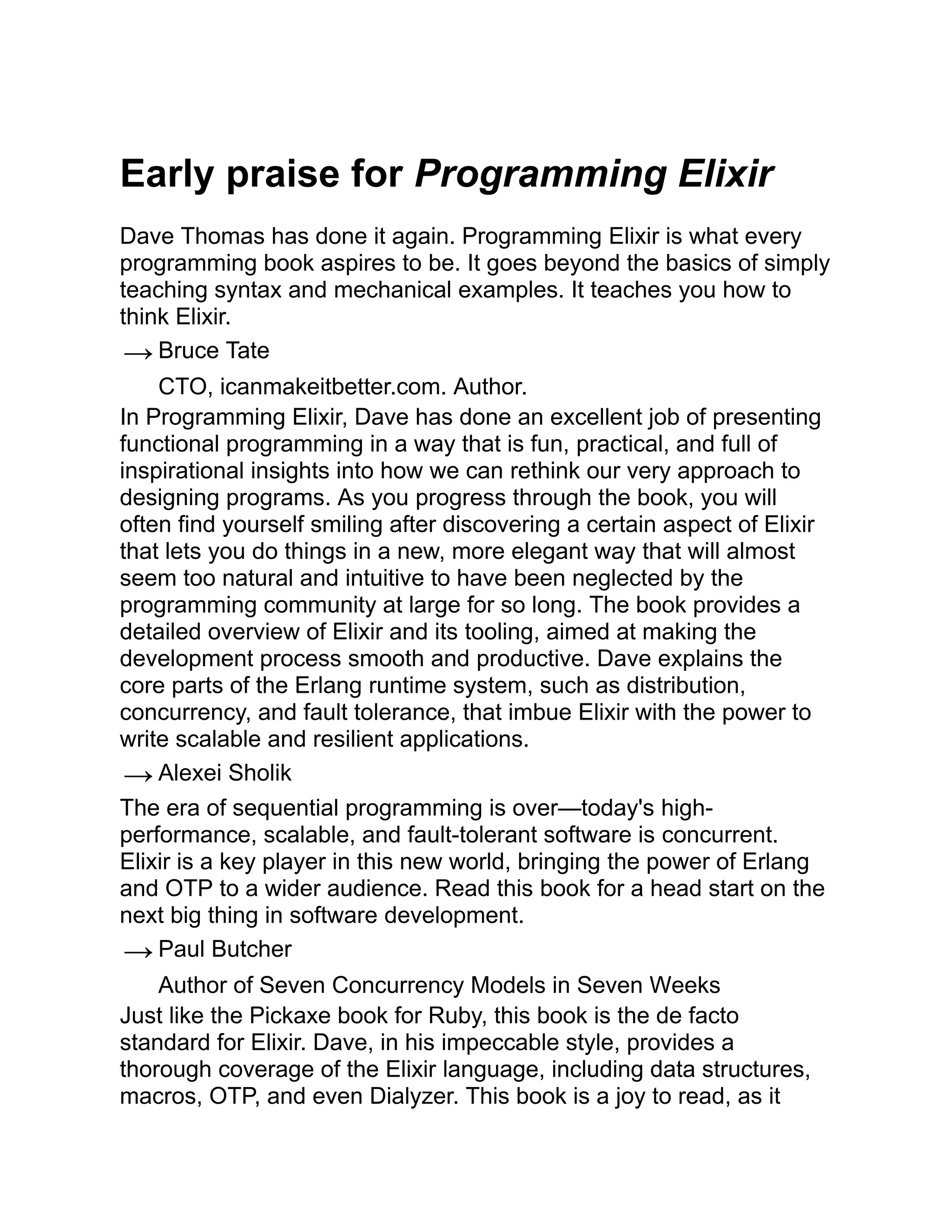 Early praise for Programming Elixir Dave Thomas has done it again. Programming Elixir is what every programming book aspires to be. It goes beyond the basics of simply teaching syntax and mechanical examples. It teaches you how to think Elixir. → Bruce Tate CTO, icanmakeitbetter.com. Author. In Programming Elixir, Dave has done an excellent job of presenting functional programming in a way that is fun, practical, and full of inspirational insights into how we can rethink our very approach to designing programs. As you progress through the book, you will often find yourself smiling after discovering a certain aspect of Elixir that lets you do things in a new, more elegant way that will almost seem too natural and intuitive to have been neglected by the programming community at large for so long. The book provides a detailed overview of Elixir and its tooling, aimed at making the development process smooth and productive. Dave explains the core parts of the Erlang runtime system, such as distribution, concurrency, and fault tolerance, that imbue Elixir with the power to write scalable and resilient applications. → Alexei Sholik The era of sequential programming is over—today's high- performance, scalable, and fault-tolerant software is concurrent. Elixir is a key player in this new world, bringing the power of Erlang and OTP to a wider audience. Read this book for a head start on the next big thing in software development. → Paul Butcher Author of Seven Concurrency Models in Seven Weeks Just like the Pickaxe book for Ruby, this book is the de facto standard for Elixir. Dave, in his impeccable style, provides a thorough coverage of the Elixir language, including data structures, macros, OTP, and even Dialyzer. This book is a joy to read, as it 