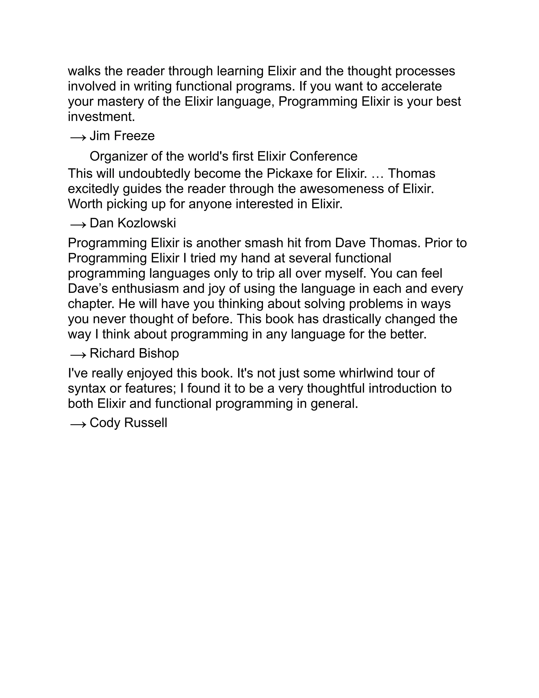 walks the reader through learning Elixir and the thought processes involved in writing functional programs. If you want to accelerate your mastery of the Elixir language, Programming Elixir is your best investment. → Jim Freeze Organizer of the world's first Elixir Conference This will undoubtedly become the Pickaxe for Elixir. … Thomas excitedly guides the reader through the awesomeness of Elixir. Worth picking up for anyone interested in Elixir. → Dan Kozlowski Programming Elixir is another smash hit from Dave Thomas. Prior to Programming Elixir I tried my hand at several functional programming languages only to trip all over myself. You can feel Dave’s enthusiasm and joy of using the language in each and every chapter. He will have you thinking about solving problems in ways you never thought of before. This book has drastically changed the way I think about programming in any language for the better. → Richard Bishop I've really enjoyed this book. It's not just some whirlwind tour of syntax or features; I found it to be a very thoughtful introduction to both Elixir and functional programming in general. → Cody Russell 