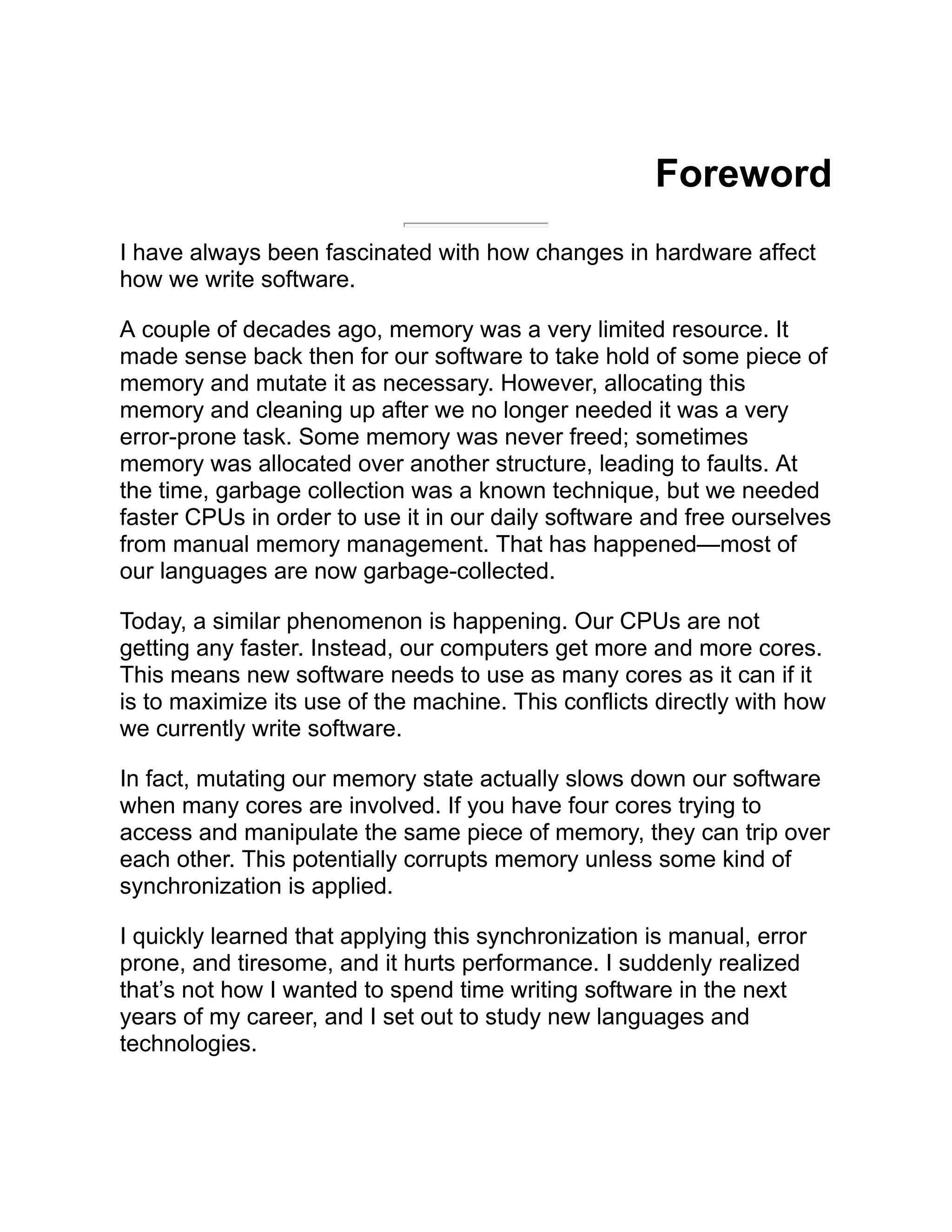 Foreword I have always been fascinated with how changes in hardware affect how we write software. A couple of decades ago, memory was a very limited resource. It made sense back then for our software to take hold of some piece of memory and mutate it as necessary. However, allocating this memory and cleaning up after we no longer needed it was a very error-prone task. Some memory was never freed; sometimes memory was allocated over another structure, leading to faults. At the time, garbage collection was a known technique, but we needed faster CPUs in order to use it in our daily software and free ourselves from manual memory management. That has happened—most of our languages are now garbage-collected. Today, a similar phenomenon is happening. Our CPUs are not getting any faster. Instead, our computers get more and more cores. This means new software needs to use as many cores as it can if it is to maximize its use of the machine. This conflicts directly with how we currently write software. In fact, mutating our memory state actually slows down our software when many cores are involved. If you have four cores trying to access and manipulate the same piece of memory, they can trip over each other. This potentially corrupts memory unless some kind of synchronization is applied. I quickly learned that applying this synchronization is manual, error prone, and tiresome, and it hurts performance. I suddenly realized that’s not how I wanted to spend time writing software in the next years of my career, and I set out to study new languages and technologies. 