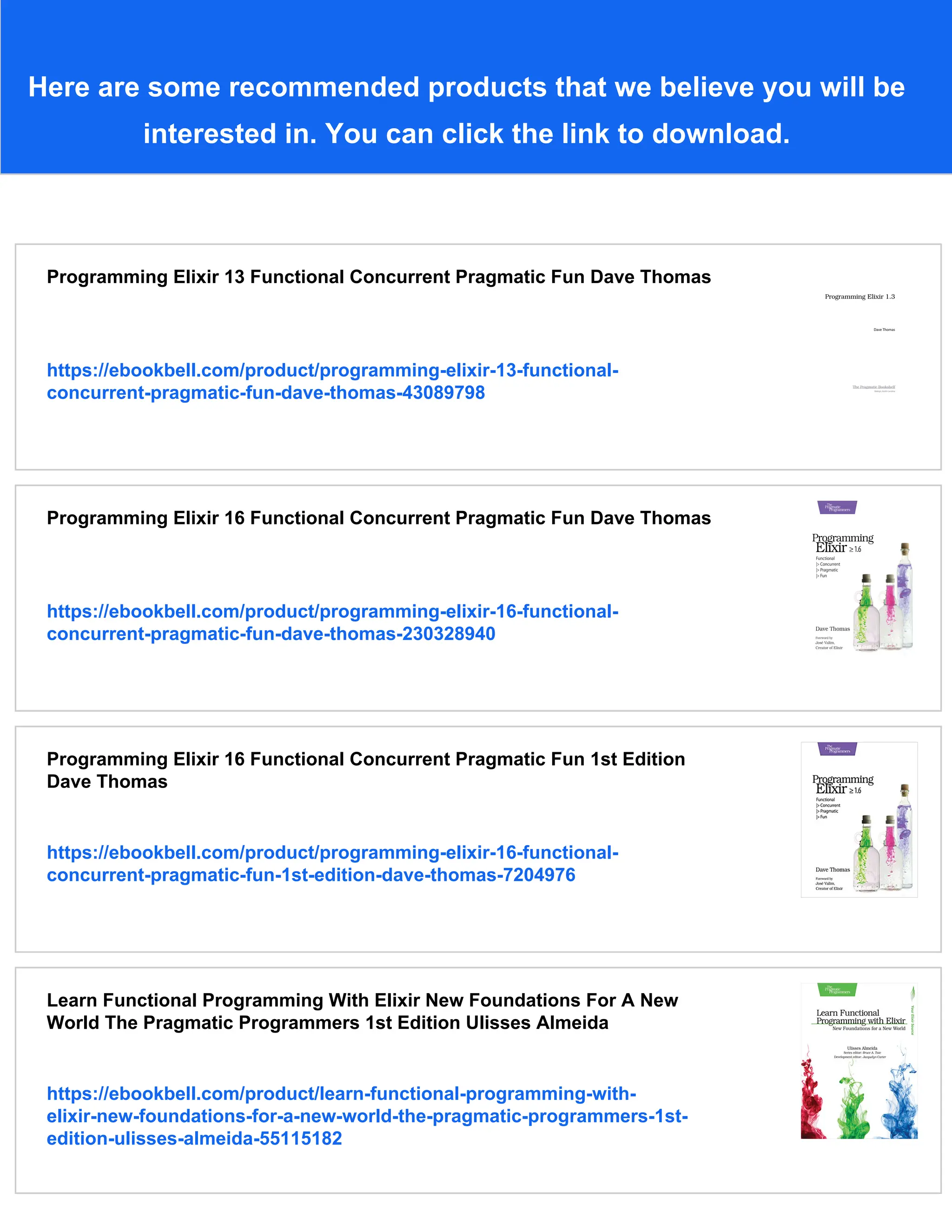 Here are some recommended products that we believe you will be interested in. You can click the link to download. Programming Elixir 13 Functional Concurrent Pragmatic Fun Dave Thomas https://ebookbell.com/product/programming-elixir-13-functional- concurrent-pragmatic-fun-dave-thomas-43089798 Programming Elixir 16 Functional Concurrent Pragmatic Fun Dave Thomas https://ebookbell.com/product/programming-elixir-16-functional- concurrent-pragmatic-fun-dave-thomas-230328940 Programming Elixir 16 Functional Concurrent Pragmatic Fun 1st Edition Dave Thomas https://ebookbell.com/product/programming-elixir-16-functional- concurrent-pragmatic-fun-1st-edition-dave-thomas-7204976 Learn Functional Programming With Elixir New Foundations For A New World The Pragmatic Programmers 1st Edition Ulisses Almeida https://ebookbell.com/product/learn-functional-programming-with- elixir-new-foundations-for-a-new-world-the-pragmatic-programmers-1st- edition-ulisses-almeida-55115182 