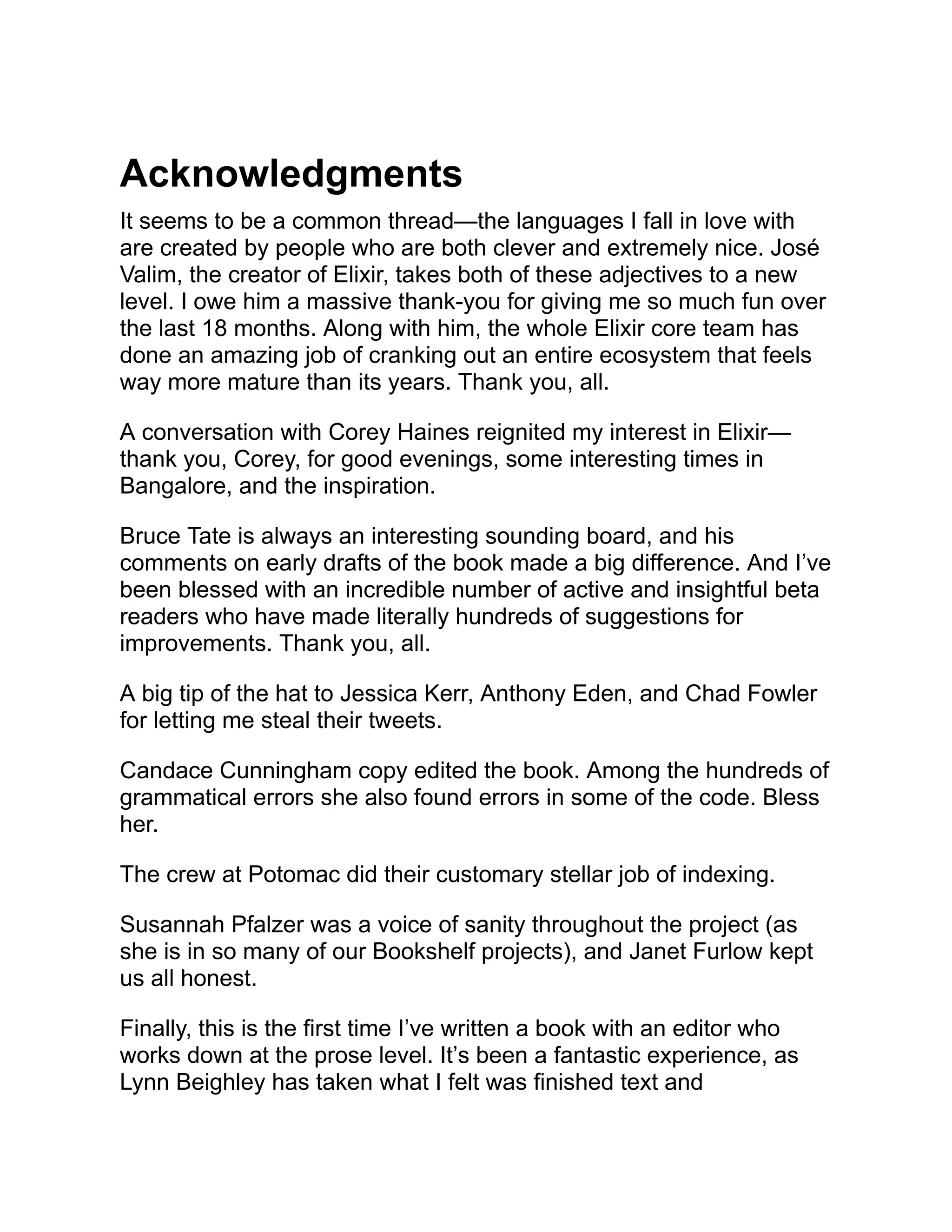 Acknowledgments It seems to be a common thread—the languages I fall in love with are created by people who are both clever and extremely nice. José Valim, the creator of Elixir, takes both of these adjectives to a new level. I owe him a massive thank-you for giving me so much fun over the last 18 months. Along with him, the whole Elixir core team has done an amazing job of cranking out an entire ecosystem that feels way more mature than its years. Thank you, all. A conversation with Corey Haines reignited my interest in Elixir— thank you, Corey, for good evenings, some interesting times in Bangalore, and the inspiration. Bruce Tate is always an interesting sounding board, and his comments on early drafts of the book made a big difference. And I’ve been blessed with an incredible number of active and insightful beta readers who have made literally hundreds of suggestions for improvements. Thank you, all. A big tip of the hat to Jessica Kerr, Anthony Eden, and Chad Fowler for letting me steal their tweets. Candace Cunningham copy edited the book. Among the hundreds of grammatical errors she also found errors in some of the code. Bless her. The crew at Potomac did their customary stellar job of indexing. Susannah Pfalzer was a voice of sanity throughout the project (as she is in so many of our Bookshelf projects), and Janet Furlow kept us all honest. Finally, this is the first time I’ve written a book with an editor who works down at the prose level. It’s been a fantastic experience, as Lynn Beighley has taken what I felt was finished text and 