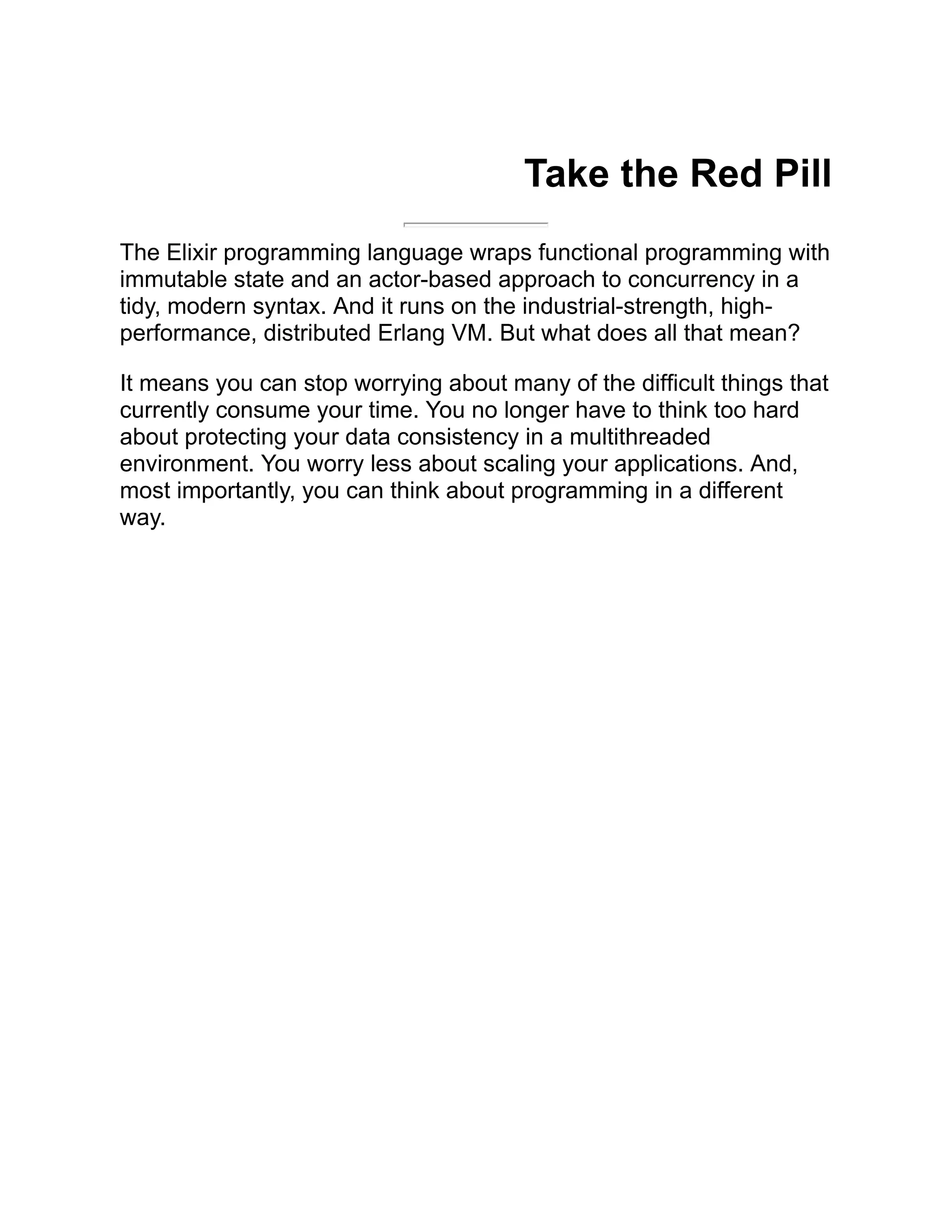 Take the Red Pill The Elixir programming language wraps functional programming with immutable state and an actor-based approach to concurrency in a tidy, modern syntax. And it runs on the industrial-strength, high- performance, distributed Erlang VM. But what does all that mean? It means you can stop worrying about many of the difficult things that currently consume your time. You no longer have to think too hard about protecting your data consistency in a multithreaded environment. You worry less about scaling your applications. And, most importantly, you can think about programming in a different way. 