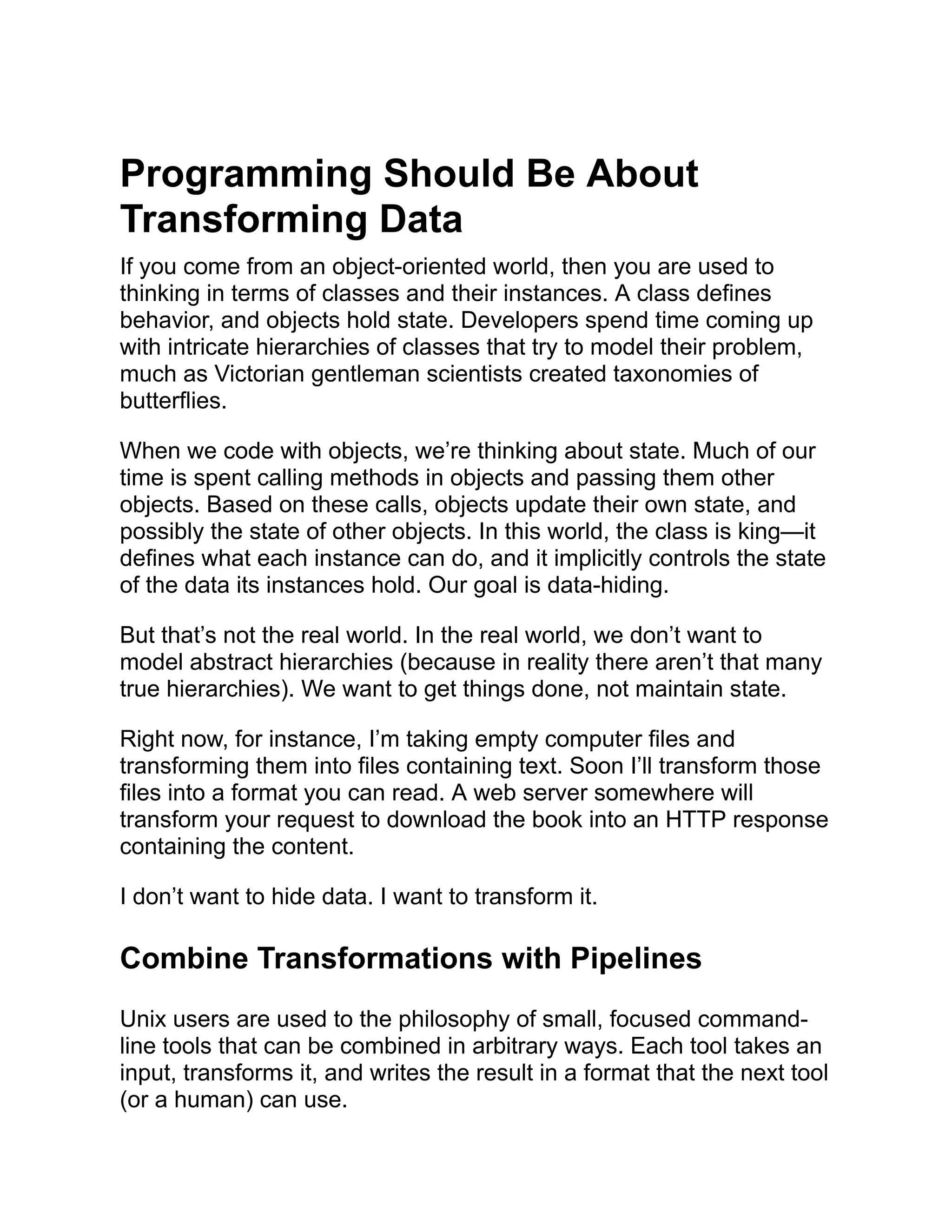 Programming Should Be About Transforming Data If you come from an object-oriented world, then you are used to thinking in terms of classes and their instances. A class defines behavior, and objects hold state. Developers spend time coming up with intricate hierarchies of classes that try to model their problem, much as Victorian gentleman scientists created taxonomies of butterflies. When we code with objects, we’re thinking about state. Much of our time is spent calling methods in objects and passing them other objects. Based on these calls, objects update their own state, and possibly the state of other objects. In this world, the class is king—it defines what each instance can do, and it implicitly controls the state of the data its instances hold. Our goal is data-hiding. But that’s not the real world. In the real world, we don’t want to model abstract hierarchies (because in reality there aren’t that many true hierarchies). We want to get things done, not maintain state. Right now, for instance, I’m taking empty computer files and transforming them into files containing text. Soon I’ll transform those files into a format you can read. A web server somewhere will transform your request to download the book into an HTTP response containing the content. I don’t want to hide data. I want to transform it. Combine Transformations with Pipelines Unix users are used to the philosophy of small, focused command- line tools that can be combined in arbitrary ways. Each tool takes an input, transforms it, and writes the result in a format that the next tool (or a human) can use. 