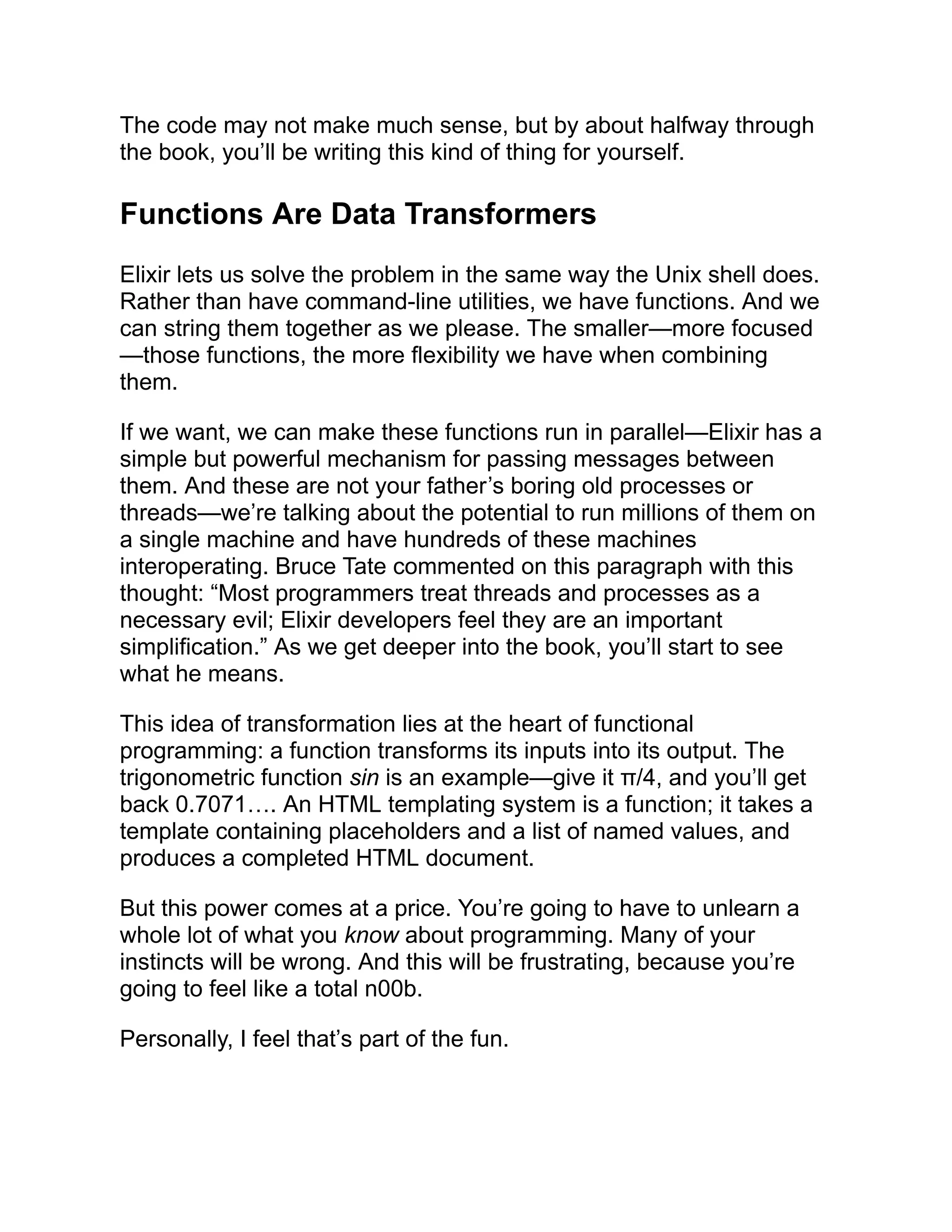 The code may not make much sense, but by about halfway through the book, you’ll be writing this kind of thing for yourself. Functions Are Data Transformers Elixir lets us solve the problem in the same way the Unix shell does. Rather than have command-line utilities, we have functions. And we can string them together as we please. The smaller—more focused —those functions, the more flexibility we have when combining them. If we want, we can make these functions run in parallel—Elixir has a simple but powerful mechanism for passing messages between them. And these are not your father’s boring old processes or threads—we’re talking about the potential to run millions of them on a single machine and have hundreds of these machines interoperating. Bruce Tate commented on this paragraph with this thought: “Most programmers treat threads and processes as a necessary evil; Elixir developers feel they are an important simplification.” As we get deeper into the book, you’ll start to see what he means. This idea of transformation lies at the heart of functional programming: a function transforms its inputs into its output. The trigonometric function sin is an example—give it π/4, and you’ll get back 0.7071…. An HTML templating system is a function; it takes a template containing placeholders and a list of named values, and produces a completed HTML document. But this power comes at a price. You’re going to have to unlearn a whole lot of what you know about programming. Many of your instincts will be wrong. And this will be frustrating, because you’re going to feel like a total n00b. Personally, I feel that’s part of the fun. 