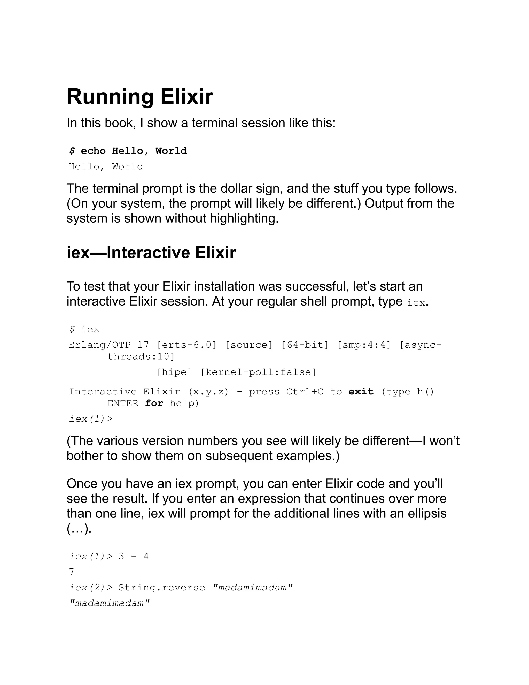 Running Elixir In this book, I show a terminal session like this: $ echo Hello, World Hello, World The terminal prompt is the dollar sign, and the stuff you type follows. (On your system, the prompt will likely be different.) Output from the system is shown without highlighting. iex—Interactive Elixir To test that your Elixir installation was successful, let’s start an interactive Elixir session. At your regular shell prompt, type iex. $ iex Erlang/OTP 17 [erts-6.0] [source] [64-bit] [smp:4:4] [async- threads:10] [hipe] [kernel-poll:false] Interactive Elixir (x.y.z) - press Ctrl+C to exit (type h() ENTER for help) iex(1)> (The various version numbers you see will likely be different—I won’t bother to show them on subsequent examples.) Once you have an iex prompt, you can enter Elixir code and you’ll see the result. If you enter an expression that continues over more than one line, iex will prompt for the additional lines with an ellipsis (…). iex(1)> 3 + 4 7 iex(2)> String.reverse "madamimadam" "madamimadam" 