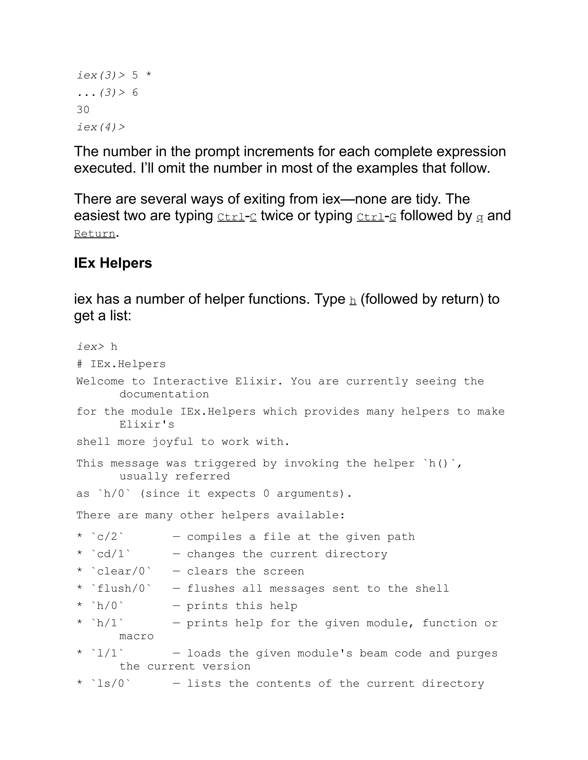 iex(3)> 5 * ...(3)> 6 30 iex(4)> The number in the prompt increments for each complete expression executed. I’ll omit the number in most of the examples that follow. There are several ways of exiting from iex—none are tidy. The easiest two are typing Ctrl-C twice or typing Ctrl-G followed by q and Return. IEx Helpers iex has a number of helper functions. Type h (followed by return) to get a list: iex> h # IEx.Helpers Welcome to Interactive Elixir. You are currently seeing the documentation for the module IEx.Helpers which provides many helpers to make Elixir's shell more joyful to work with. This message was triggered by invoking the helper `h()`, usually referred as `h/0` (since it expects 0 arguments). There are many other helpers available: * `c/2` — compiles a file at the given path * `cd/1` — changes the current directory * `clear/0` — clears the screen * `flush/0` — flushes all messages sent to the shell * `h/0` — prints this help * `h/1` — prints help for the given module, function or macro * `l/1` — loads the given module's beam code and purges the current version * `ls/0` — lists the contents of the current directory 