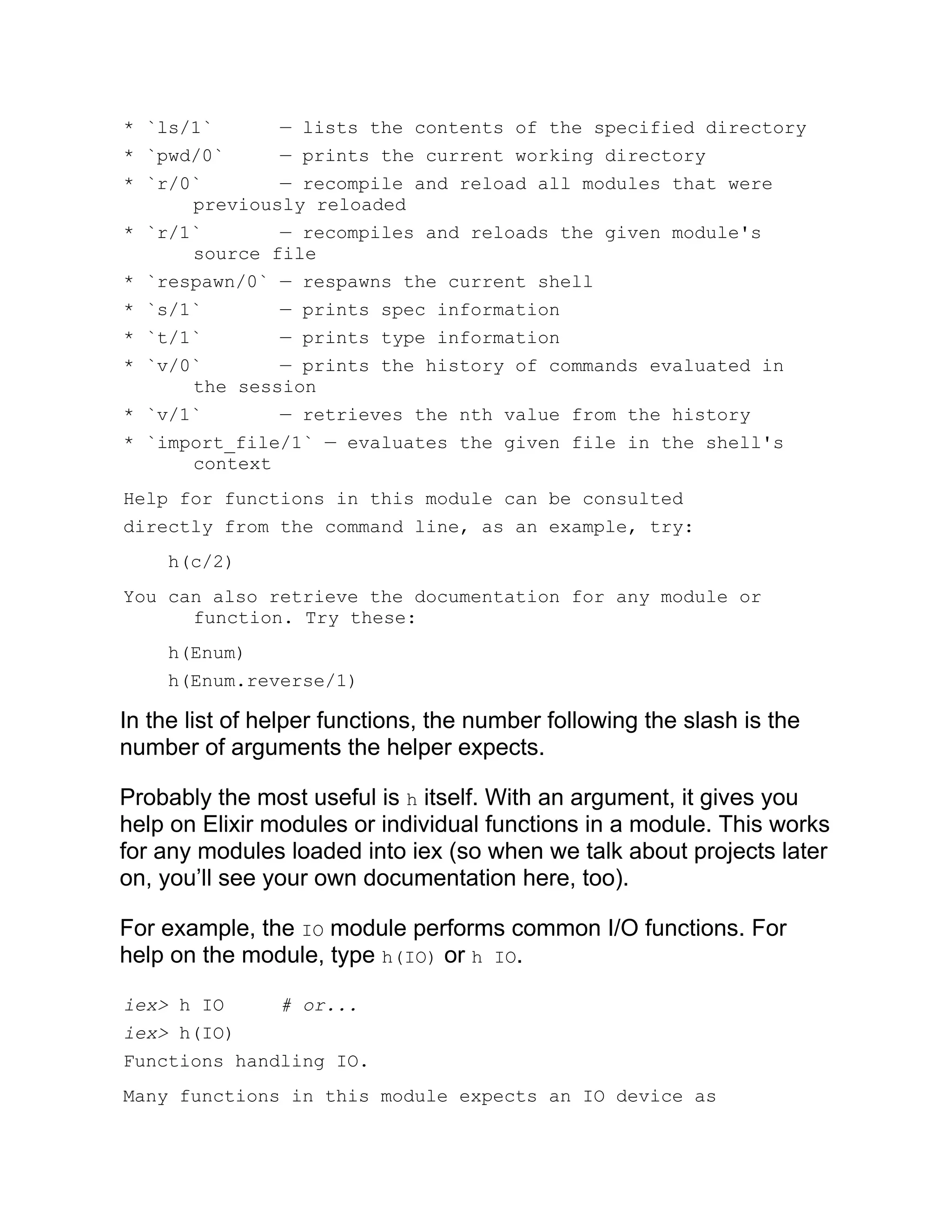 * `ls/1` — lists the contents of the specified directory * `pwd/0` — prints the current working directory * `r/0` — recompile and reload all modules that were previously reloaded * `r/1` — recompiles and reloads the given module's source file * `respawn/0` — respawns the current shell * `s/1` — prints spec information * `t/1` — prints type information * `v/0` — prints the history of commands evaluated in the session * `v/1` — retrieves the nth value from the history * `import_file/1` — evaluates the given file in the shell's context Help for functions in this module can be consulted directly from the command line, as an example, try: h(c/2) You can also retrieve the documentation for any module or function. Try these: h(Enum) h(Enum.reverse/1) In the list of helper functions, the number following the slash is the number of arguments the helper expects. Probably the most useful is h itself. With an argument, it gives you help on Elixir modules or individual functions in a module. This works for any modules loaded into iex (so when we talk about projects later on, you’ll see your own documentation here, too). For example, the IO module performs common I/O functions. For help on the module, type h(IO) or h IO. iex> h IO # or... iex> h(IO) Functions handling IO. Many functions in this module expects an IO device as 