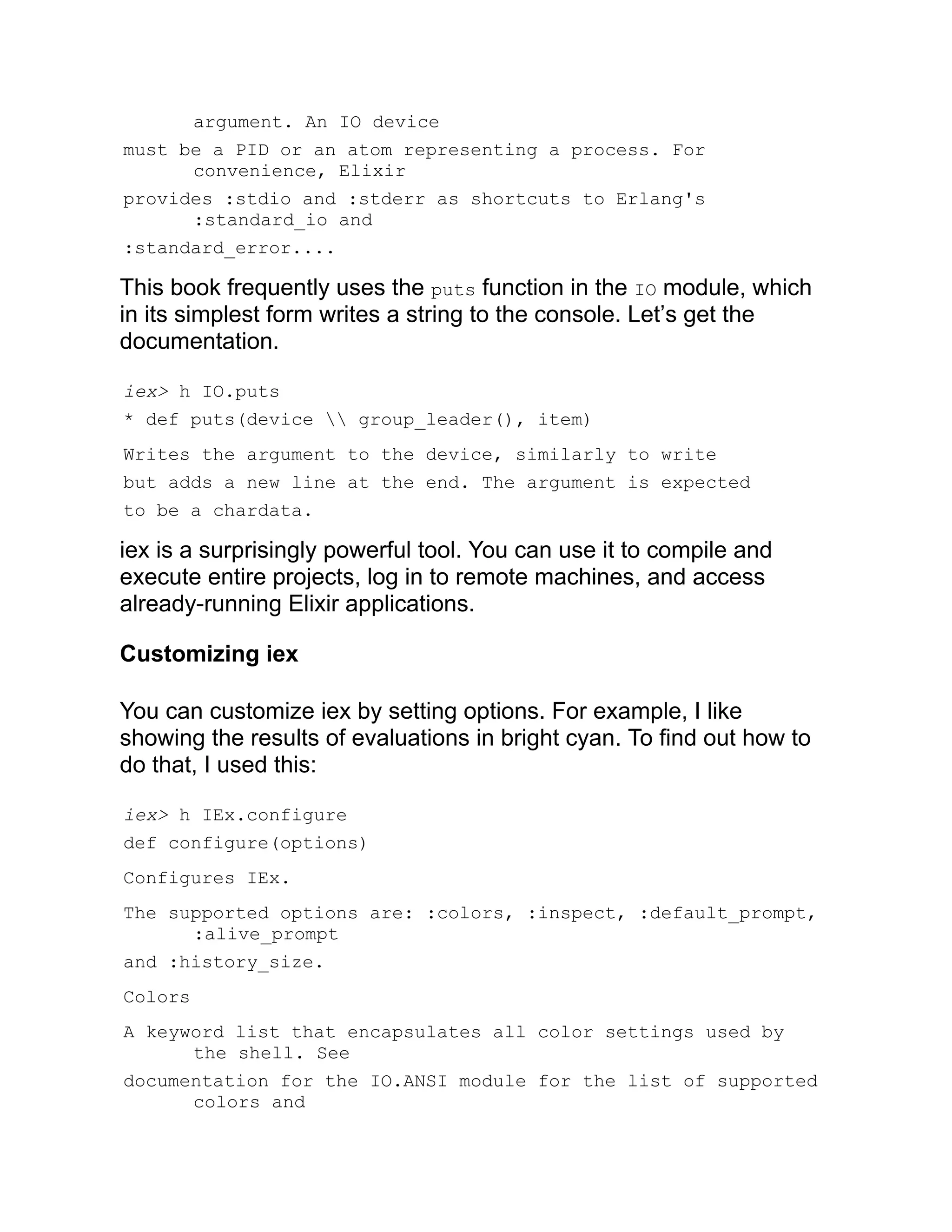 argument. An IO device must be a PID or an atom representing a process. For convenience, Elixir provides :stdio and :stderr as shortcuts to Erlang's :standard_io and :standard_error.... This book frequently uses the puts function in the IO module, which in its simplest form writes a string to the console. Let’s get the documentation. iex> h IO.puts * def puts(device group_leader(), item) Writes the argument to the device, similarly to write but adds a new line at the end. The argument is expected to be a chardata. iex is a surprisingly powerful tool. You can use it to compile and execute entire projects, log in to remote machines, and access already-running Elixir applications. Customizing iex You can customize iex by setting options. For example, I like showing the results of evaluations in bright cyan. To find out how to do that, I used this: iex> h IEx.configure def configure(options) Configures IEx. The supported options are: :colors, :inspect, :default_prompt, :alive_prompt and :history_size. Colors A keyword list that encapsulates all color settings used by the shell. See documentation for the IO.ANSI module for the list of supported colors and 