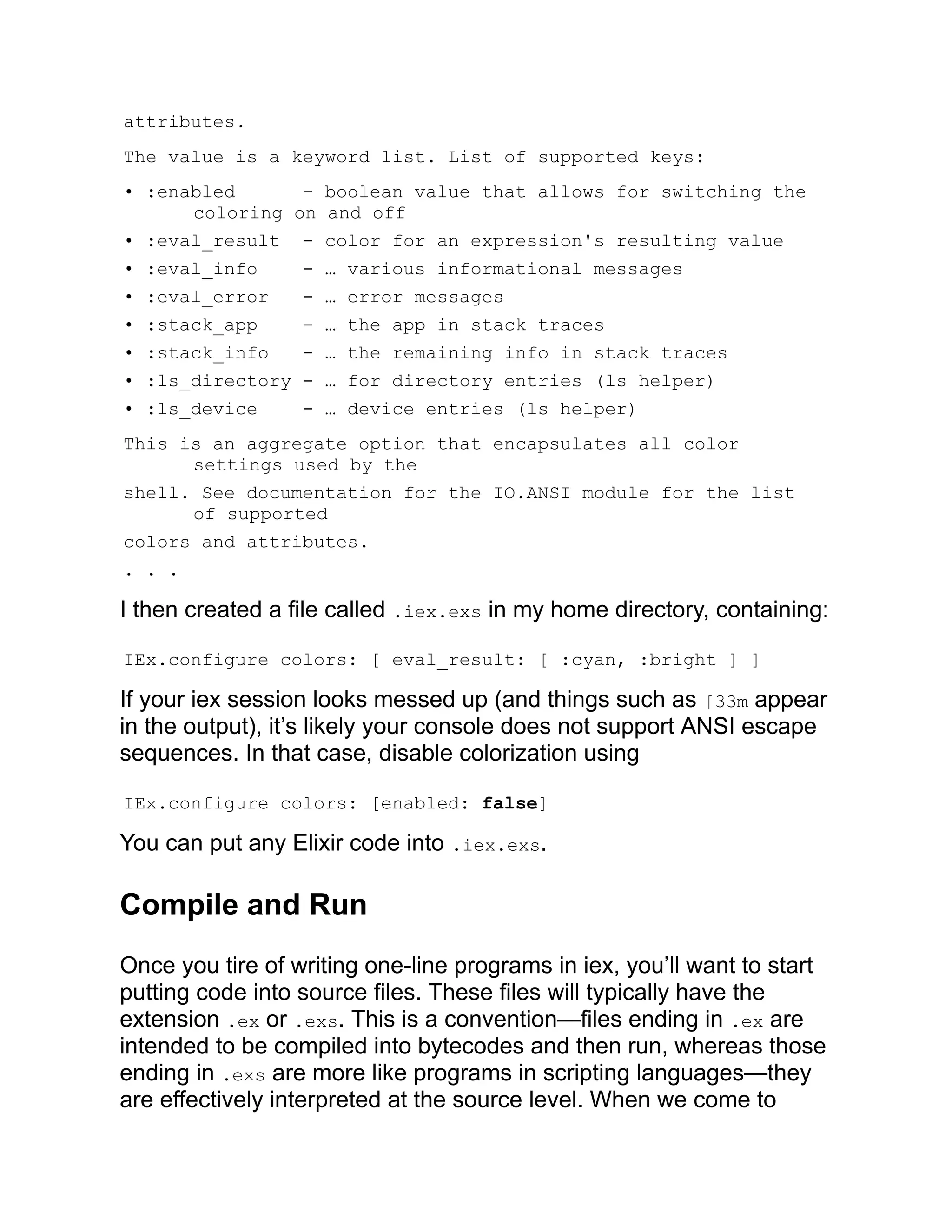 attributes. The value is a keyword list. List of supported keys: • :enabled - boolean value that allows for switching the coloring on and off • :eval_result - color for an expression's resulting value • :eval_info - … various informational messages • :eval_error - … error messages • :stack_app - … the app in stack traces • :stack_info - … the remaining info in stack traces • :ls_directory - … for directory entries (ls helper) • :ls_device - … device entries (ls helper) This is an aggregate option that encapsulates all color settings used by the shell. See documentation for the IO.ANSI module for the list of supported colors and attributes. . . . I then created a file called .iex.exs in my home directory, containing: IEx.configure colors: [ eval_result: [ :cyan, :bright ] ] If your iex session looks messed up (and things such as [33m appear in the output), it’s likely your console does not support ANSI escape sequences. In that case, disable colorization using IEx.configure colors: [enabled: false] You can put any Elixir code into .iex.exs. Compile and Run Once you tire of writing one-line programs in iex, you’ll want to start putting code into source files. These files will typically have the extension .ex or .exs. This is a convention—files ending in .ex are intended to be compiled into bytecodes and then run, whereas those ending in .exs are more like programs in scripting languages—they are effectively interpreted at the source level. When we come to 