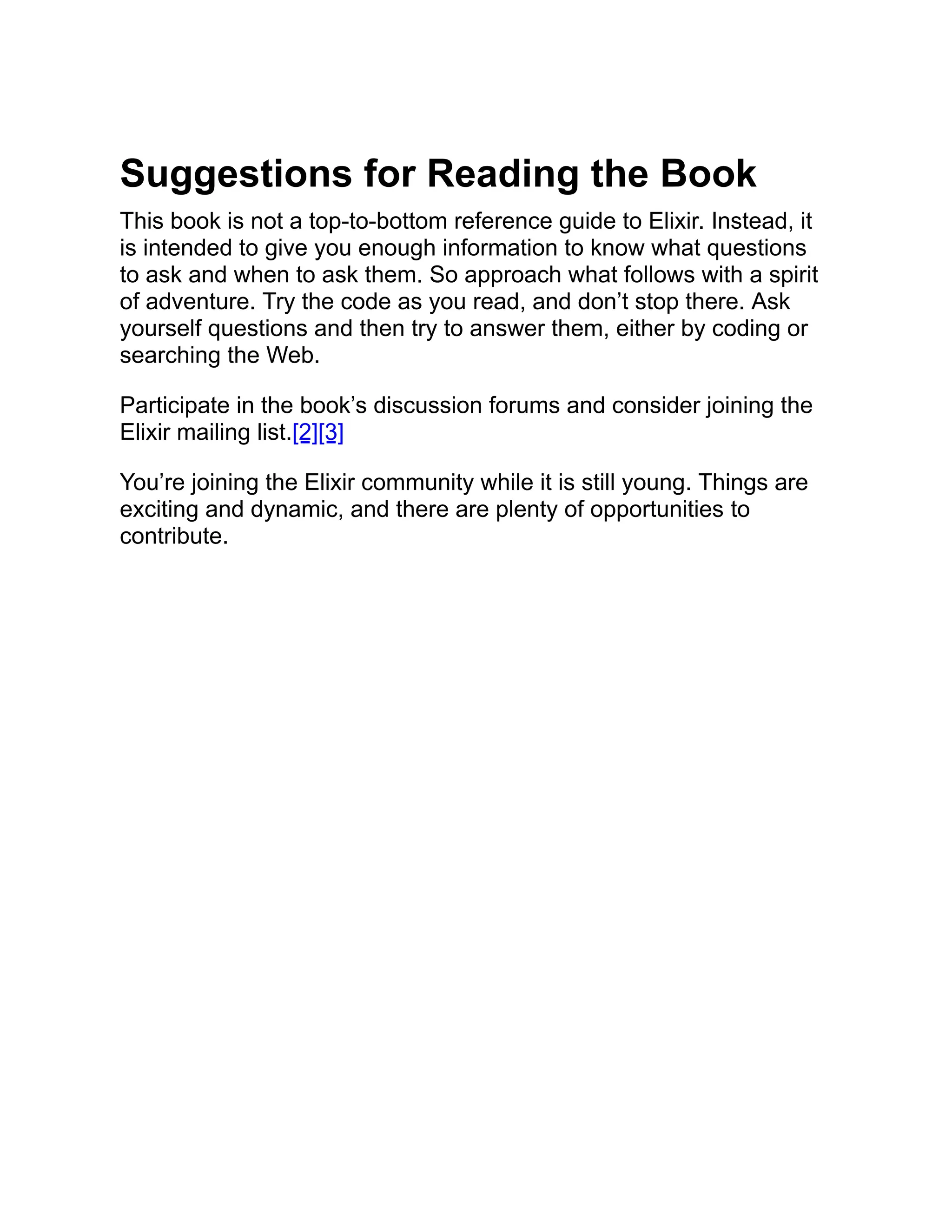Suggestions for Reading the Book This book is not a top-to-bottom reference guide to Elixir. Instead, it is intended to give you enough information to know what questions to ask and when to ask them. So approach what follows with a spirit of adventure. Try the code as you read, and don’t stop there. Ask yourself questions and then try to answer them, either by coding or searching the Web. Participate in the book’s discussion forums and consider joining the Elixir mailing list.[2][3] You’re joining the Elixir community while it is still young. Things are exciting and dynamic, and there are plenty of opportunities to contribute. 