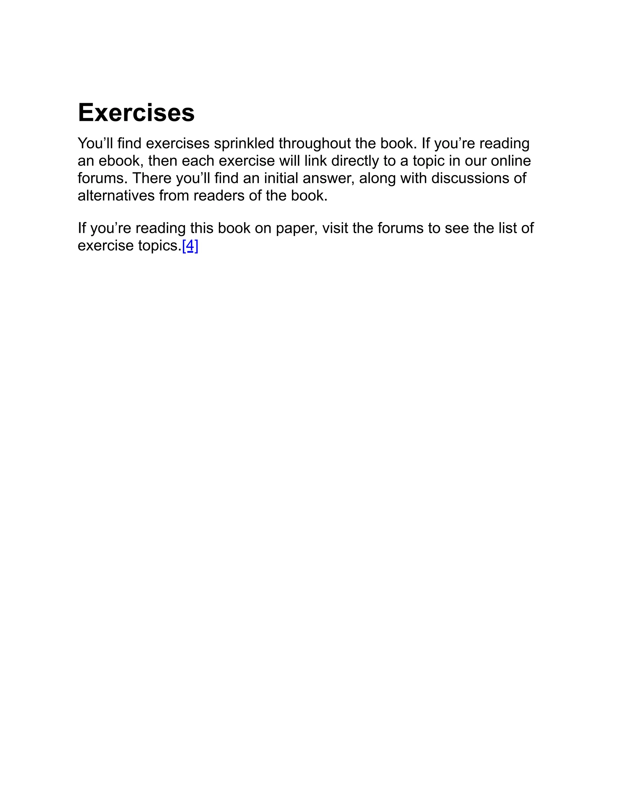 Exercises You’ll find exercises sprinkled throughout the book. If you’re reading an ebook, then each exercise will link directly to a topic in our online forums. There you’ll find an initial answer, along with discussions of alternatives from readers of the book. If you’re reading this book on paper, visit the forums to see the list of exercise topics.[4] 