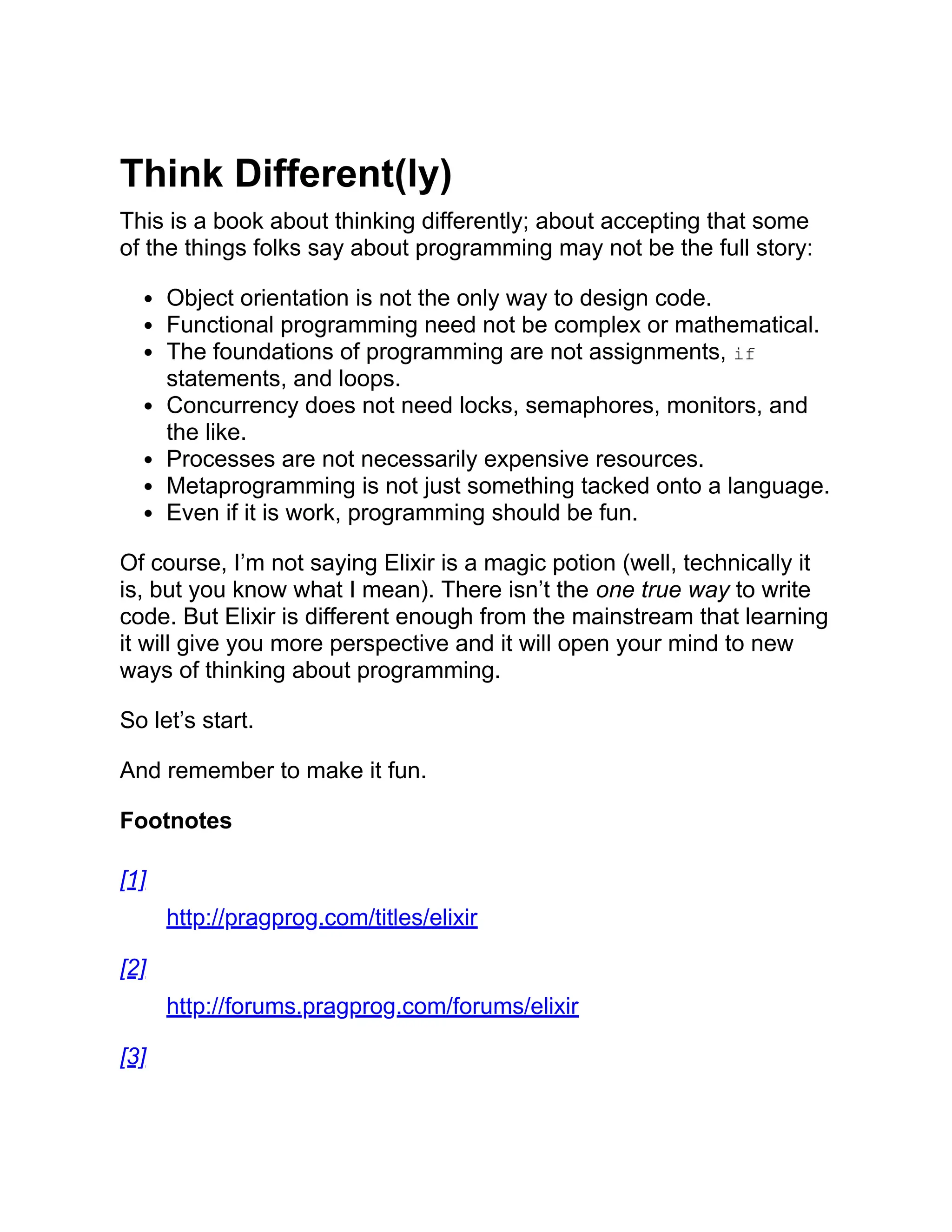 Think Different(ly) This is a book about thinking differently; about accepting that some of the things folks say about programming may not be the full story: Object orientation is not the only way to design code. Functional programming need not be complex or mathematical. The foundations of programming are not assignments, if statements, and loops. Concurrency does not need locks, semaphores, monitors, and the like. Processes are not necessarily expensive resources. Metaprogramming is not just something tacked onto a language. Even if it is work, programming should be fun. Of course, I’m not saying Elixir is a magic potion (well, technically it is, but you know what I mean). There isn’t the one true way to write code. But Elixir is different enough from the mainstream that learning it will give you more perspective and it will open your mind to new ways of thinking about programming. So let’s start. And remember to make it fun. Footnotes [1] http://pragprog.com/titles/elixir [2] http://forums.pragprog.com/forums/elixir [3] 