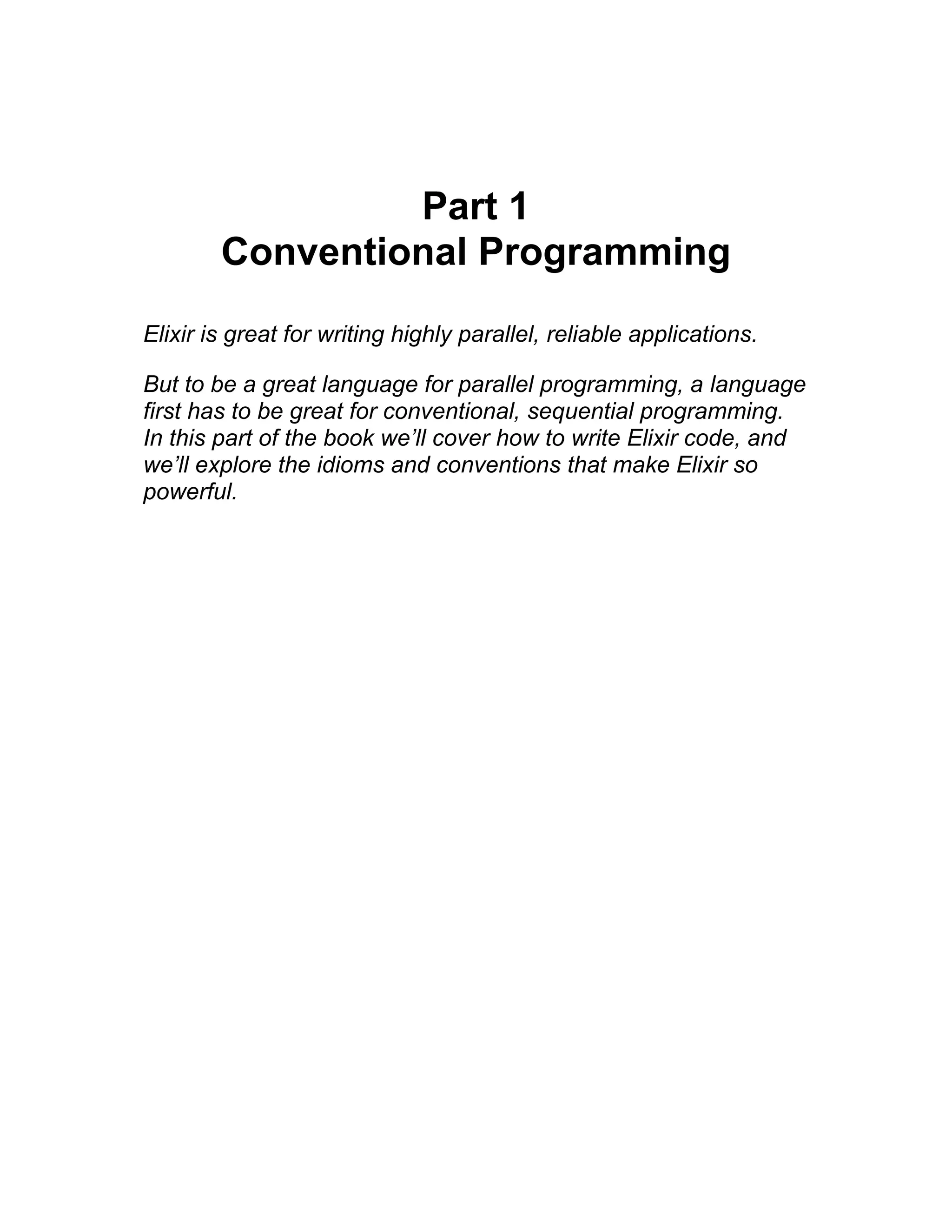 Part 1 Conventional Programming Elixir is great for writing highly parallel, reliable applications. But to be a great language for parallel programming, a language first has to be great for conventional, sequential programming. In this part of the book we’ll cover how to write Elixir code, and we’ll explore the idioms and conventions that make Elixir so powerful. 