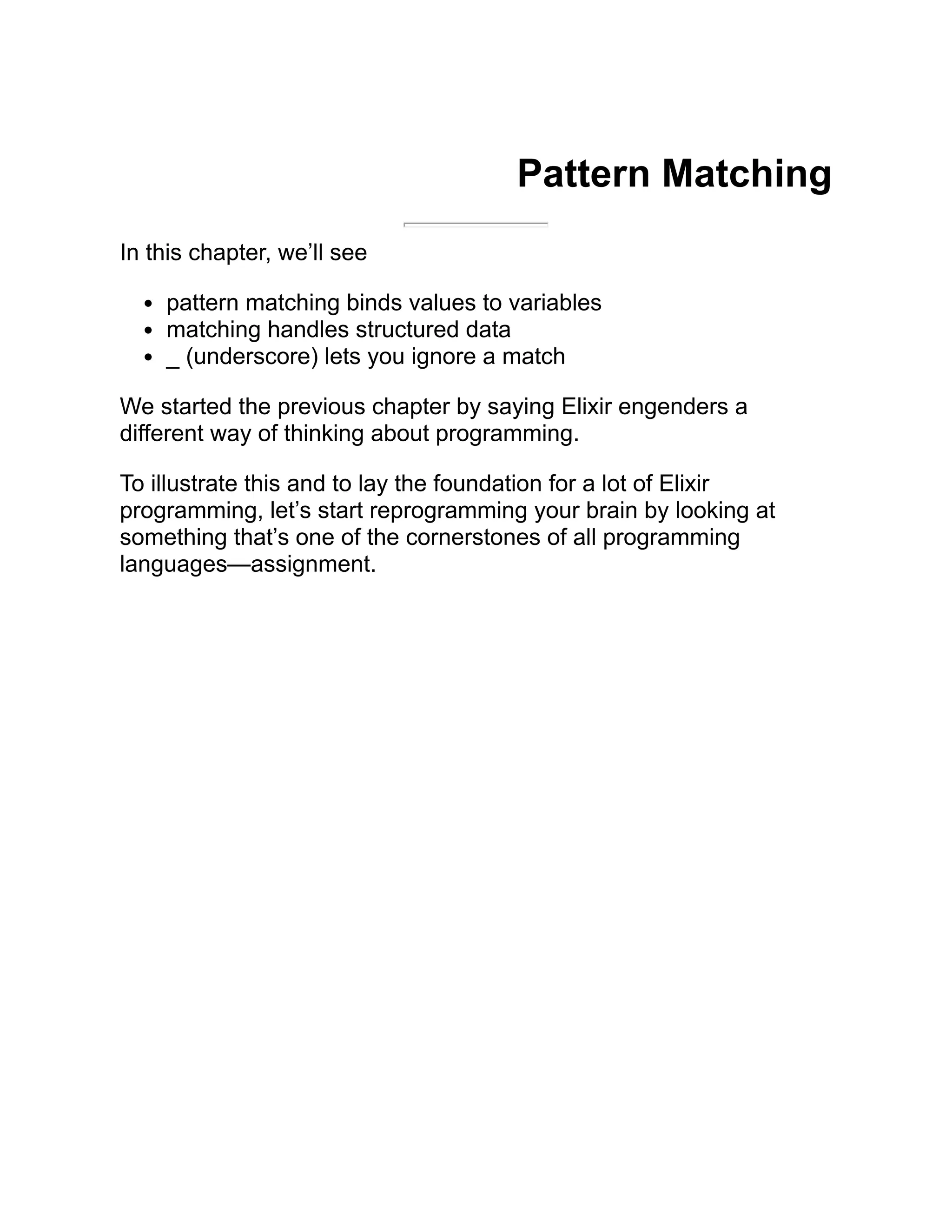Pattern Matching In this chapter, we’ll see pattern matching binds values to variables matching handles structured data _ (underscore) lets you ignore a match We started the previous chapter by saying Elixir engenders a different way of thinking about programming. To illustrate this and to lay the foundation for a lot of Elixir programming, let’s start reprogramming your brain by looking at something that’s one of the cornerstones of all programming languages—assignment. 