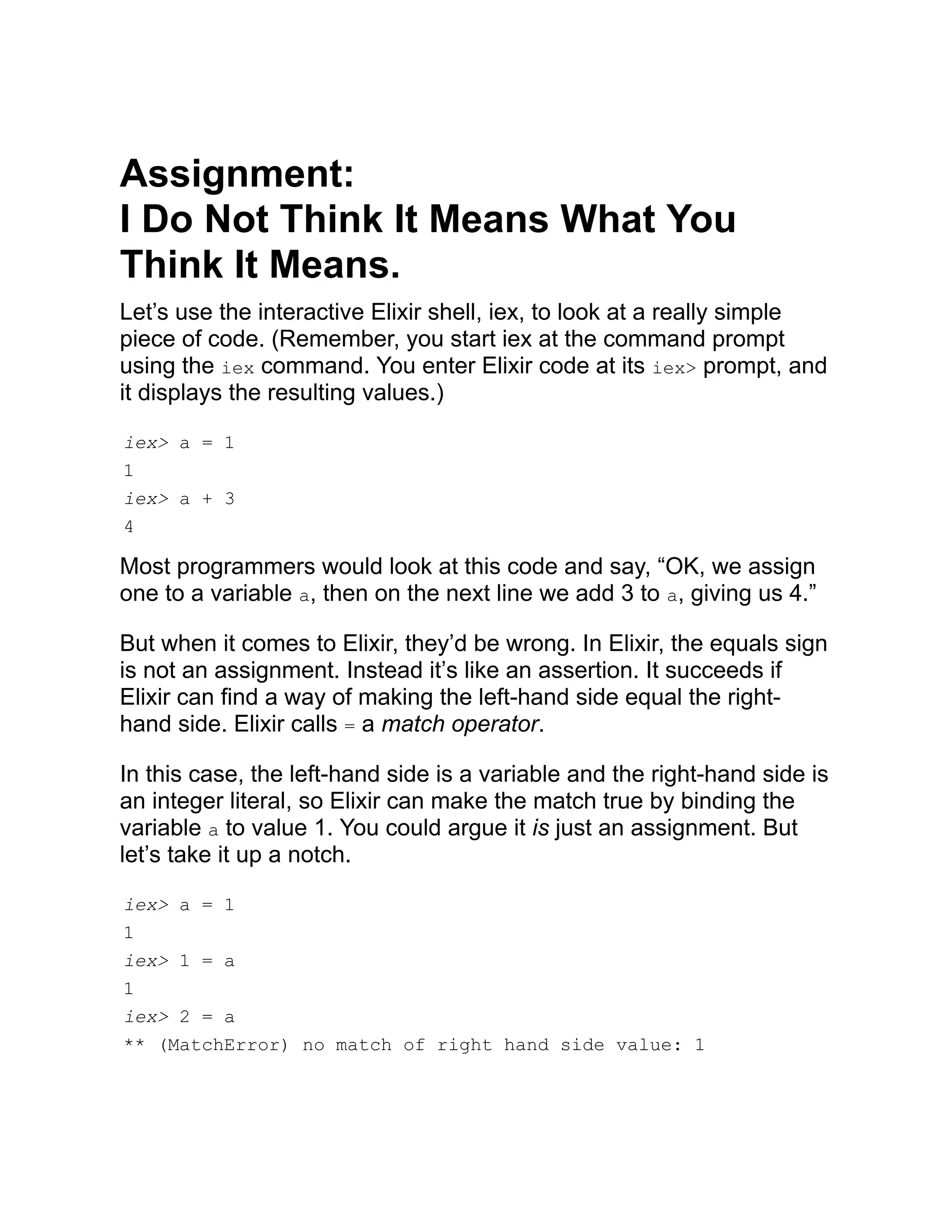 Assignment: I Do Not Think It Means What You Think It Means. Let’s use the interactive Elixir shell, iex, to look at a really simple piece of code. (Remember, you start iex at the command prompt using the iex command. You enter Elixir code at its iex> prompt, and it displays the resulting values.) iex> a = 1 1 iex> a + 3 4 Most programmers would look at this code and say, “OK, we assign one to a variable a, then on the next line we add 3 to a, giving us 4.” But when it comes to Elixir, they’d be wrong. In Elixir, the equals sign is not an assignment. Instead it’s like an assertion. It succeeds if Elixir can find a way of making the left-hand side equal the right- hand side. Elixir calls = a match operator. In this case, the left-hand side is a variable and the right-hand side is an integer literal, so Elixir can make the match true by binding the variable a to value 1. You could argue it is just an assignment. But let’s take it up a notch. iex> a = 1 1 iex> 1 = a 1 iex> 2 = a ** (MatchError) no match of right hand side value: 1 