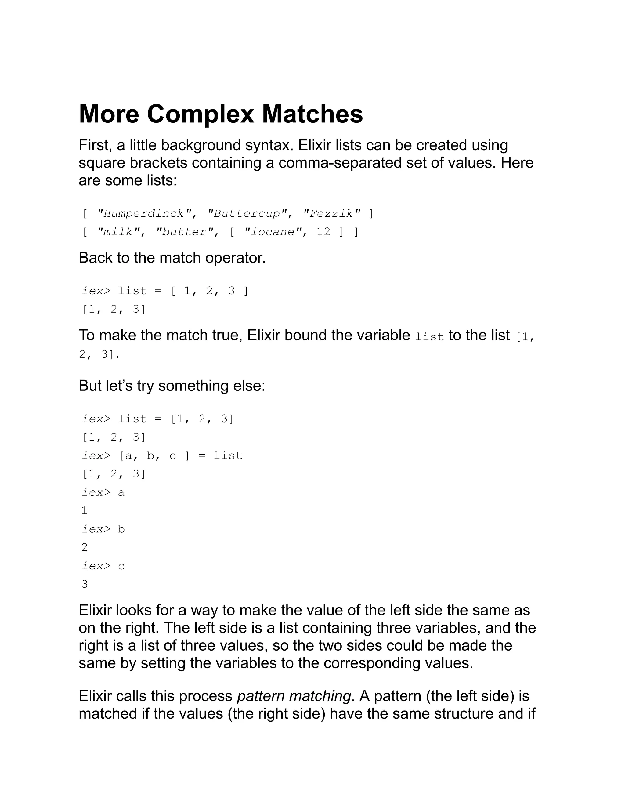 More Complex Matches First, a little background syntax. Elixir lists can be created using square brackets containing a comma-separated set of values. Here are some lists: [ "Humperdinck", "Buttercup", "Fezzik" ] [ "milk", "butter", [ "iocane", 12 ] ] Back to the match operator. iex> list = [ 1, 2, 3 ] [1, 2, 3] To make the match true, Elixir bound the variable list to the list [1, 2, 3]. But let’s try something else: iex> list = [1, 2, 3] [1, 2, 3] iex> [a, b, c ] = list [1, 2, 3] iex> a 1 iex> b 2 iex> c 3 Elixir looks for a way to make the value of the left side the same as on the right. The left side is a list containing three variables, and the right is a list of three values, so the two sides could be made the same by setting the variables to the corresponding values. Elixir calls this process pattern matching. A pattern (the left side) is matched if the values (the right side) have the same structure and if 