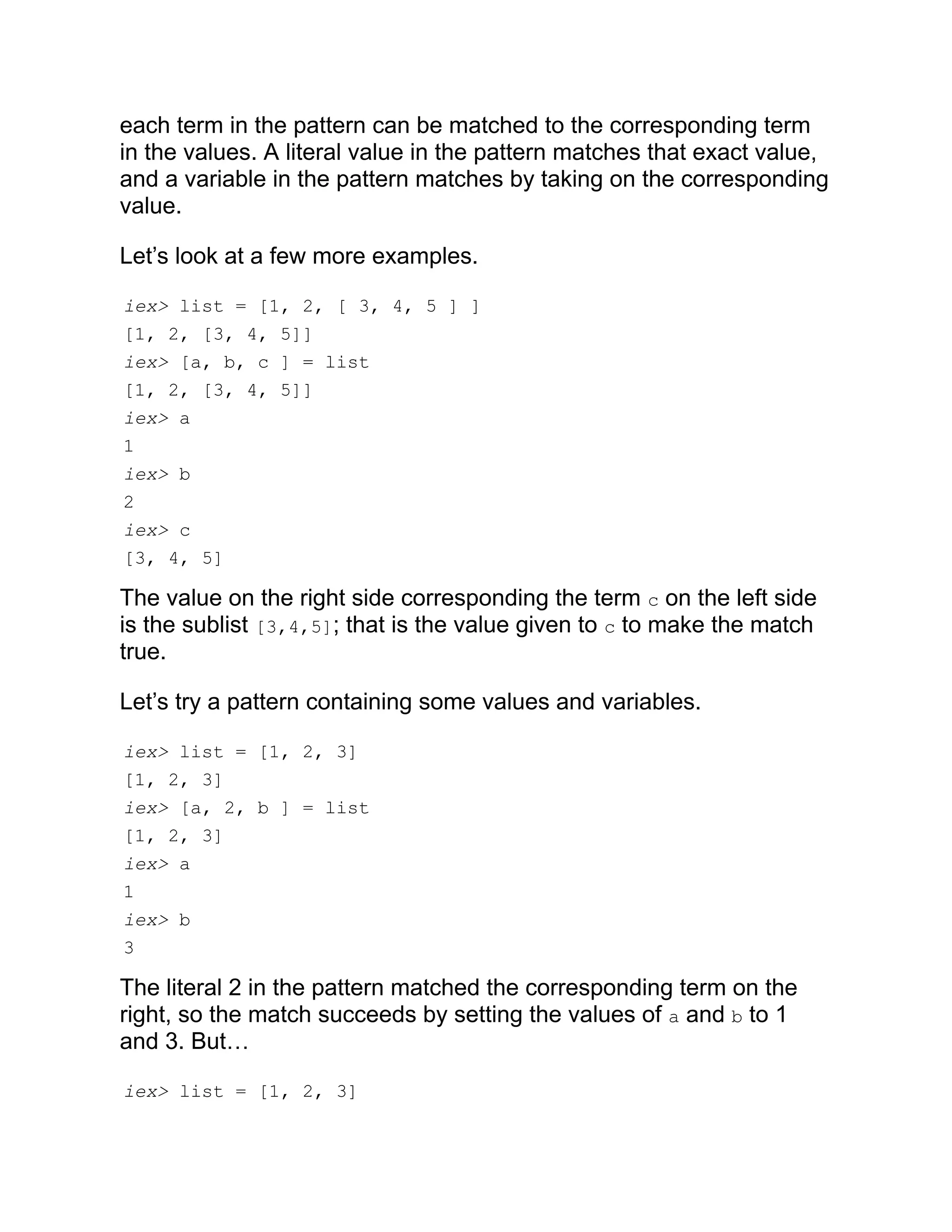 each term in the pattern can be matched to the corresponding term in the values. A literal value in the pattern matches that exact value, and a variable in the pattern matches by taking on the corresponding value. Let’s look at a few more examples. iex> list = [1, 2, [ 3, 4, 5 ] ] [1, 2, [3, 4, 5]] iex> [a, b, c ] = list [1, 2, [3, 4, 5]] iex> a 1 iex> b 2 iex> c [3, 4, 5] The value on the right side corresponding the term c on the left side is the sublist [3,4,5]; that is the value given to c to make the match true. Let’s try a pattern containing some values and variables. iex> list = [1, 2, 3] [1, 2, 3] iex> [a, 2, b ] = list [1, 2, 3] iex> a 1 iex> b 3 The literal 2 in the pattern matched the corresponding term on the right, so the match succeeds by setting the values of a and b to 1 and 3. But… iex> list = [1, 2, 3] 