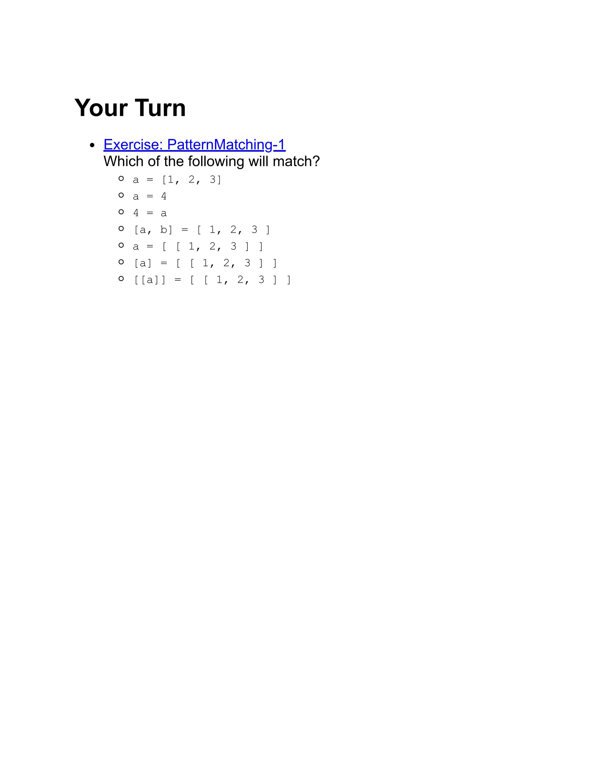 Your Turn Exercise: PatternMatching-1 Which of the following will match? a = [1, 2, 3] a = 4 4 = a [a, b] = [ 1, 2, 3 ] a = [ [ 1, 2, 3 ] ] [a] = [ [ 1, 2, 3 ] ] [[a]] = [ [ 1, 2, 3 ] ] 