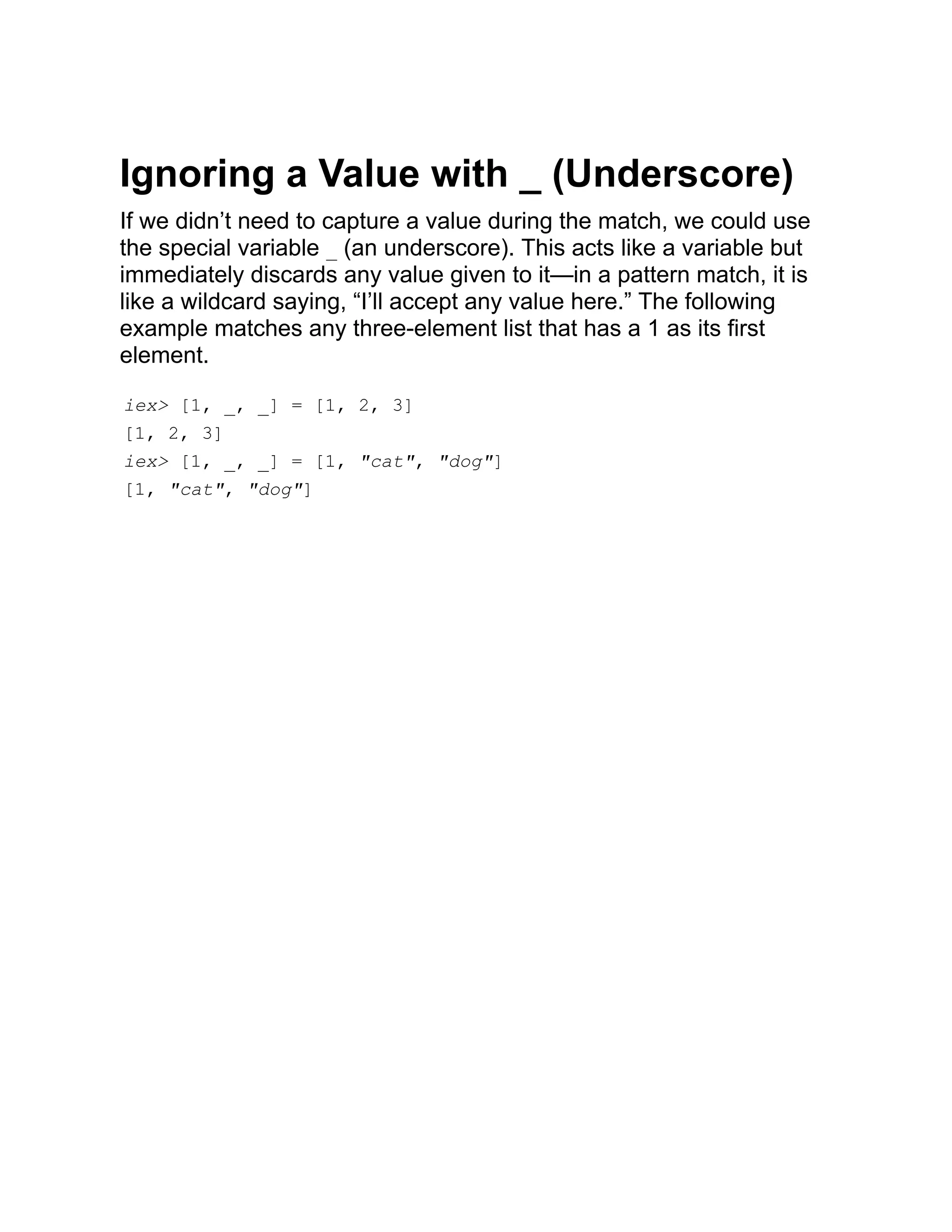 Ignoring a Value with _ (Underscore) If we didn’t need to capture a value during the match, we could use the special variable _ (an underscore). This acts like a variable but immediately discards any value given to it—in a pattern match, it is like a wildcard saying, “I’ll accept any value here.” The following example matches any three-element list that has a 1 as its first element. iex> [1, _, _] = [1, 2, 3] [1, 2, 3] iex> [1, _, _] = [1, "cat", "dog"] [1, "cat", "dog"] 
