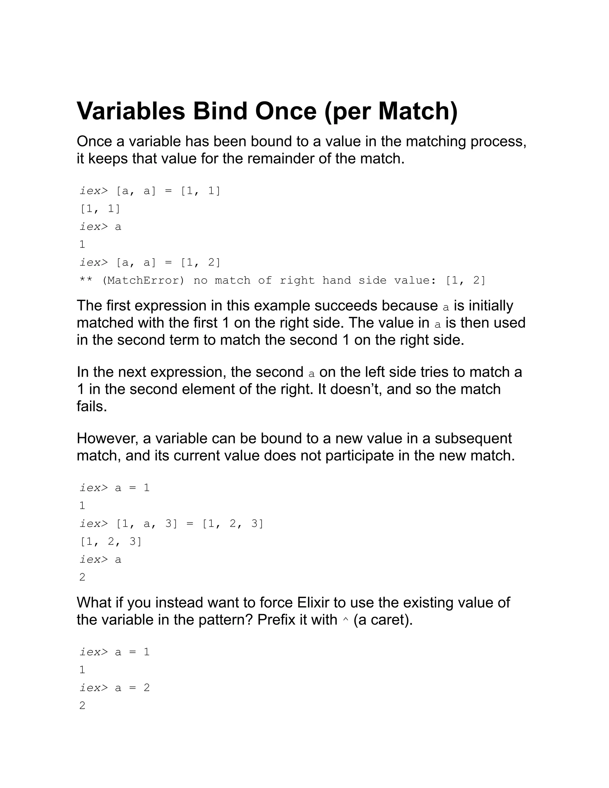 Variables Bind Once (per Match) Once a variable has been bound to a value in the matching process, it keeps that value for the remainder of the match. iex> [a, a] = [1, 1] [1, 1] iex> a 1 iex> [a, a] = [1, 2] ** (MatchError) no match of right hand side value: [1, 2] The first expression in this example succeeds because a is initially matched with the first 1 on the right side. The value in a is then used in the second term to match the second 1 on the right side. In the next expression, the second a on the left side tries to match a 1 in the second element of the right. It doesn’t, and so the match fails. However, a variable can be bound to a new value in a subsequent match, and its current value does not participate in the new match. iex> a = 1 1 iex> [1, a, 3] = [1, 2, 3] [1, 2, 3] iex> a 2 What if you instead want to force Elixir to use the existing value of the variable in the pattern? Prefix it with ^ (a caret). iex> a = 1 1 iex> a = 2 2 