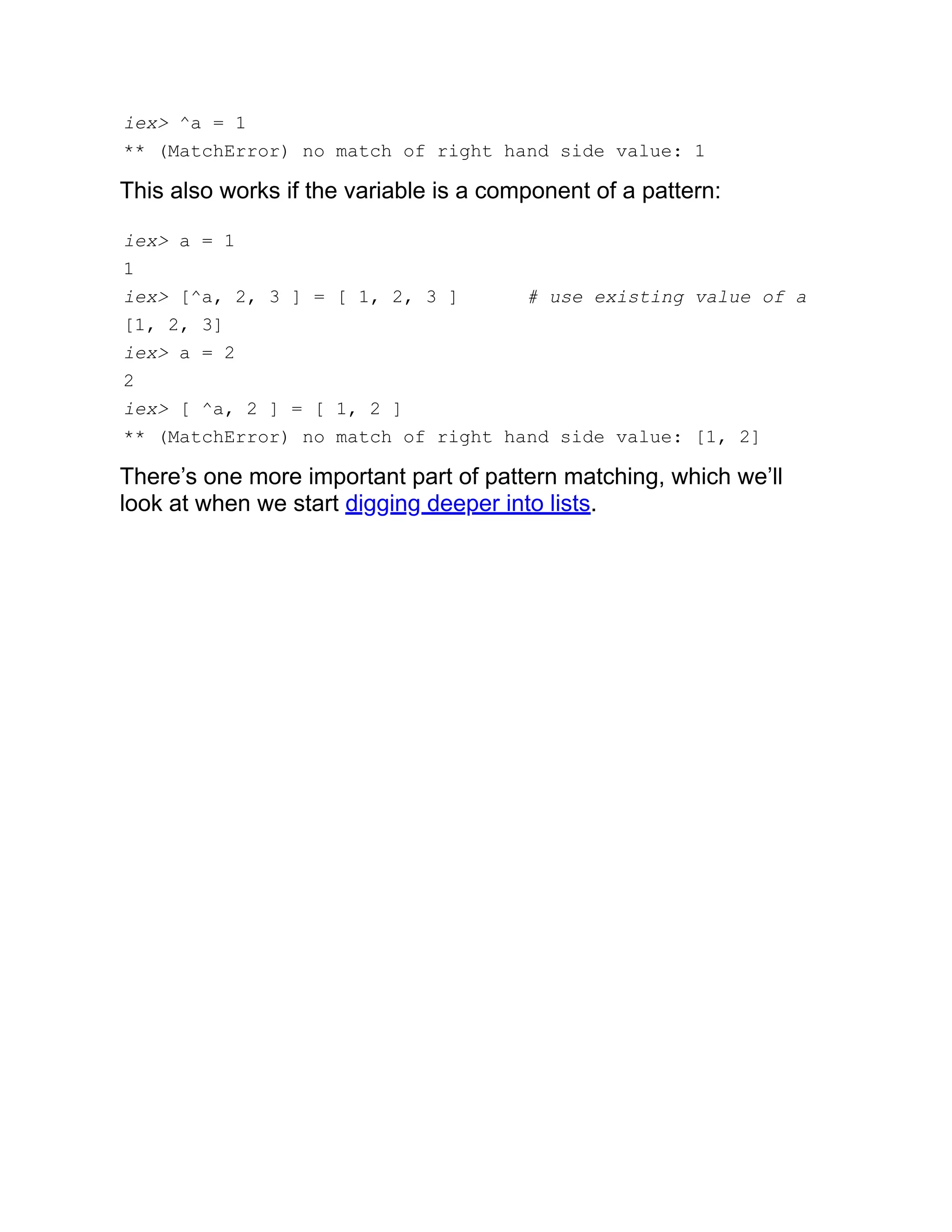 iex> ^a = 1 ** (MatchError) no match of right hand side value: 1 This also works if the variable is a component of a pattern: iex> a = 1 1 iex> [^a, 2, 3 ] = [ 1, 2, 3 ] # use existing value of a [1, 2, 3] iex> a = 2 2 iex> [ ^a, 2 ] = [ 1, 2 ] ** (MatchError) no match of right hand side value: [1, 2] There’s one more important part of pattern matching, which we’ll look at when we start digging deeper into lists. 