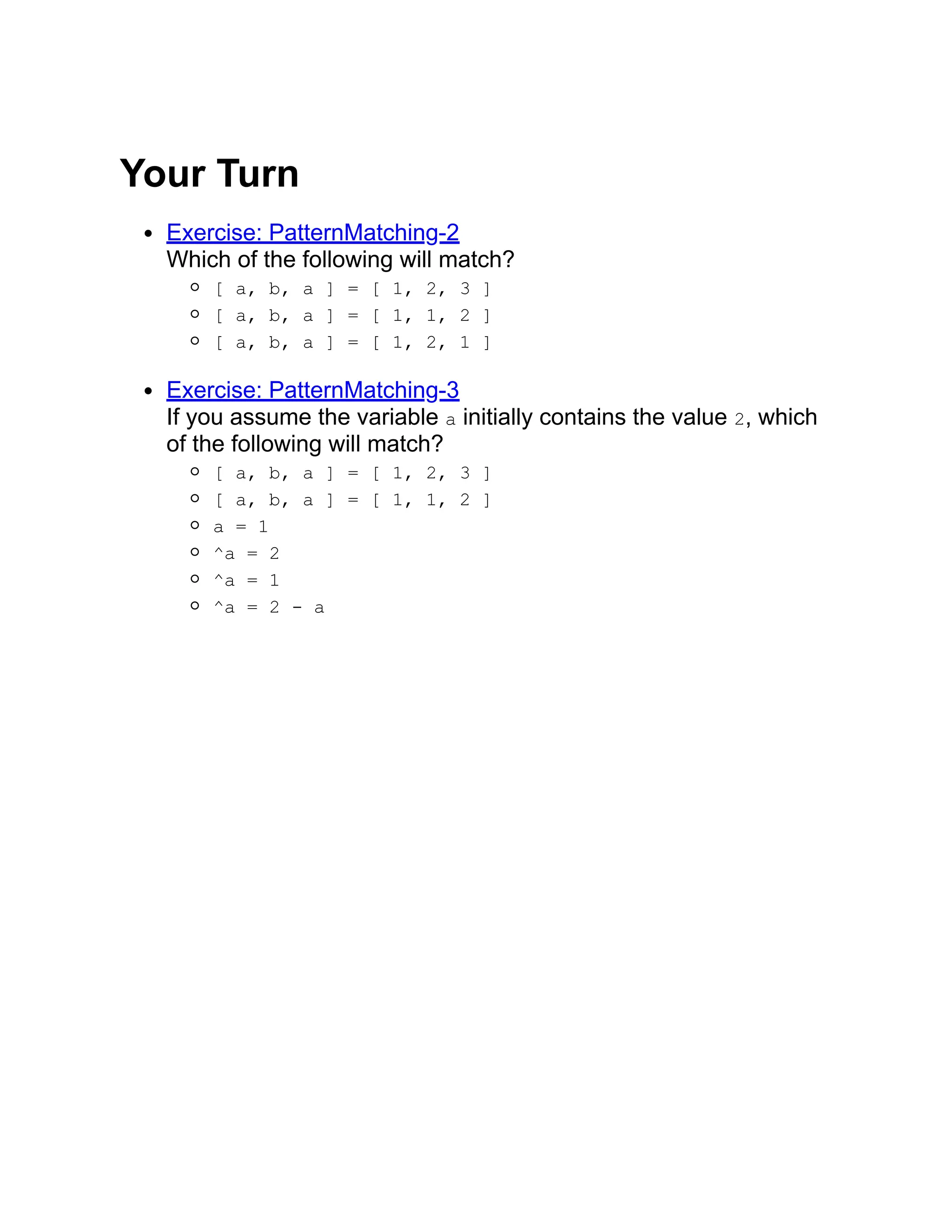 Your Turn Exercise: PatternMatching-2 Which of the following will match? [ a, b, a ] = [ 1, 2, 3 ] [ a, b, a ] = [ 1, 1, 2 ] [ a, b, a ] = [ 1, 2, 1 ] Exercise: PatternMatching-3 If you assume the variable a initially contains the value 2, which of the following will match? [ a, b, a ] = [ 1, 2, 3 ] [ a, b, a ] = [ 1, 1, 2 ] a = 1 ^a = 2 ^a = 1 ^a = 2 - a 