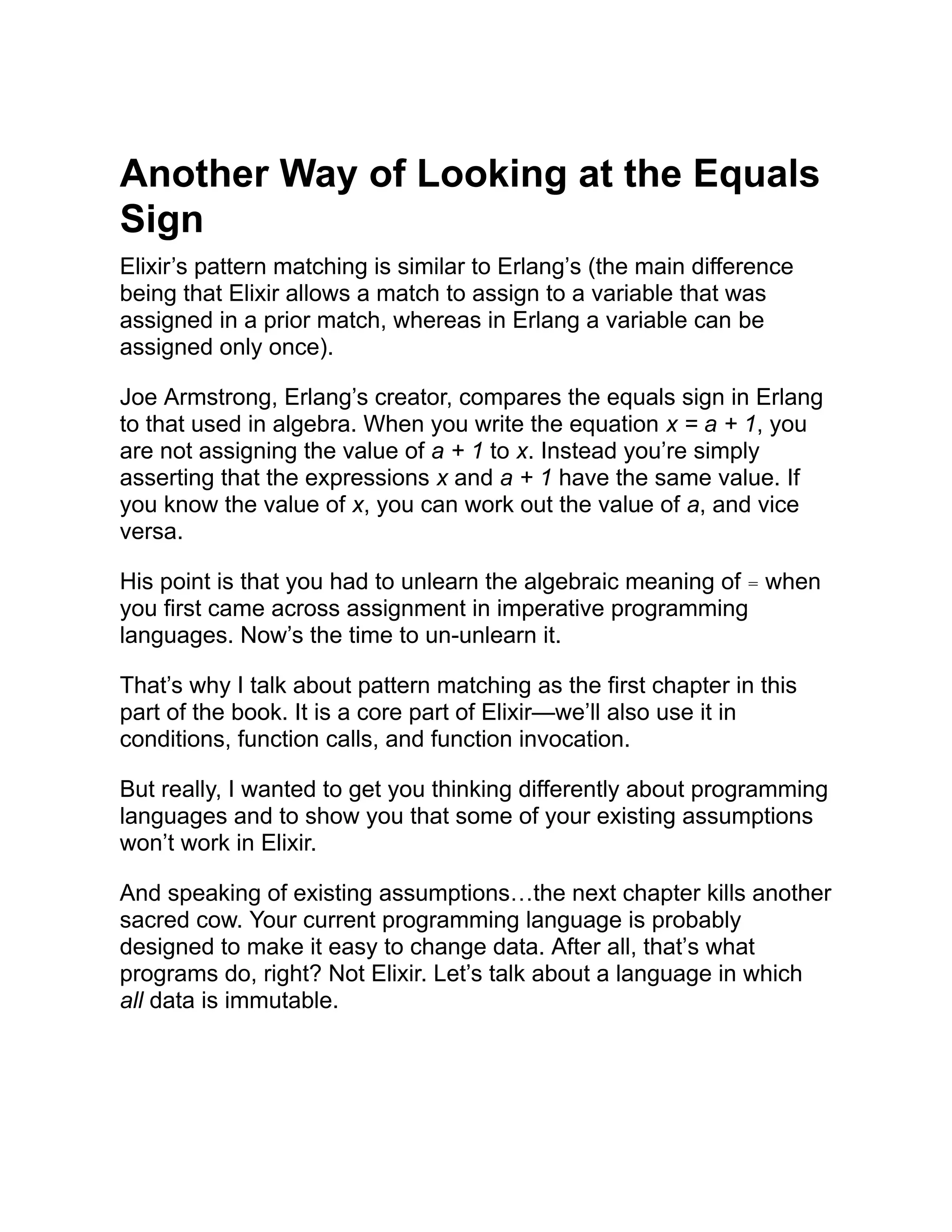 Another Way of Looking at the Equals Sign Elixir’s pattern matching is similar to Erlang’s (the main difference being that Elixir allows a match to assign to a variable that was assigned in a prior match, whereas in Erlang a variable can be assigned only once). Joe Armstrong, Erlang’s creator, compares the equals sign in Erlang to that used in algebra. When you write the equation x = a + 1, you are not assigning the value of a + 1 to x. Instead you’re simply asserting that the expressions x and a + 1 have the same value. If you know the value of x, you can work out the value of a, and vice versa. His point is that you had to unlearn the algebraic meaning of = when you first came across assignment in imperative programming languages. Now’s the time to un-unlearn it. That’s why I talk about pattern matching as the first chapter in this part of the book. It is a core part of Elixir—we’ll also use it in conditions, function calls, and function invocation. But really, I wanted to get you thinking differently about programming languages and to show you that some of your existing assumptions won’t work in Elixir. And speaking of existing assumptions…the next chapter kills another sacred cow. Your current programming language is probably designed to make it easy to change data. After all, that’s what programs do, right? Not Elixir. Let’s talk about a language in which all data is immutable. 