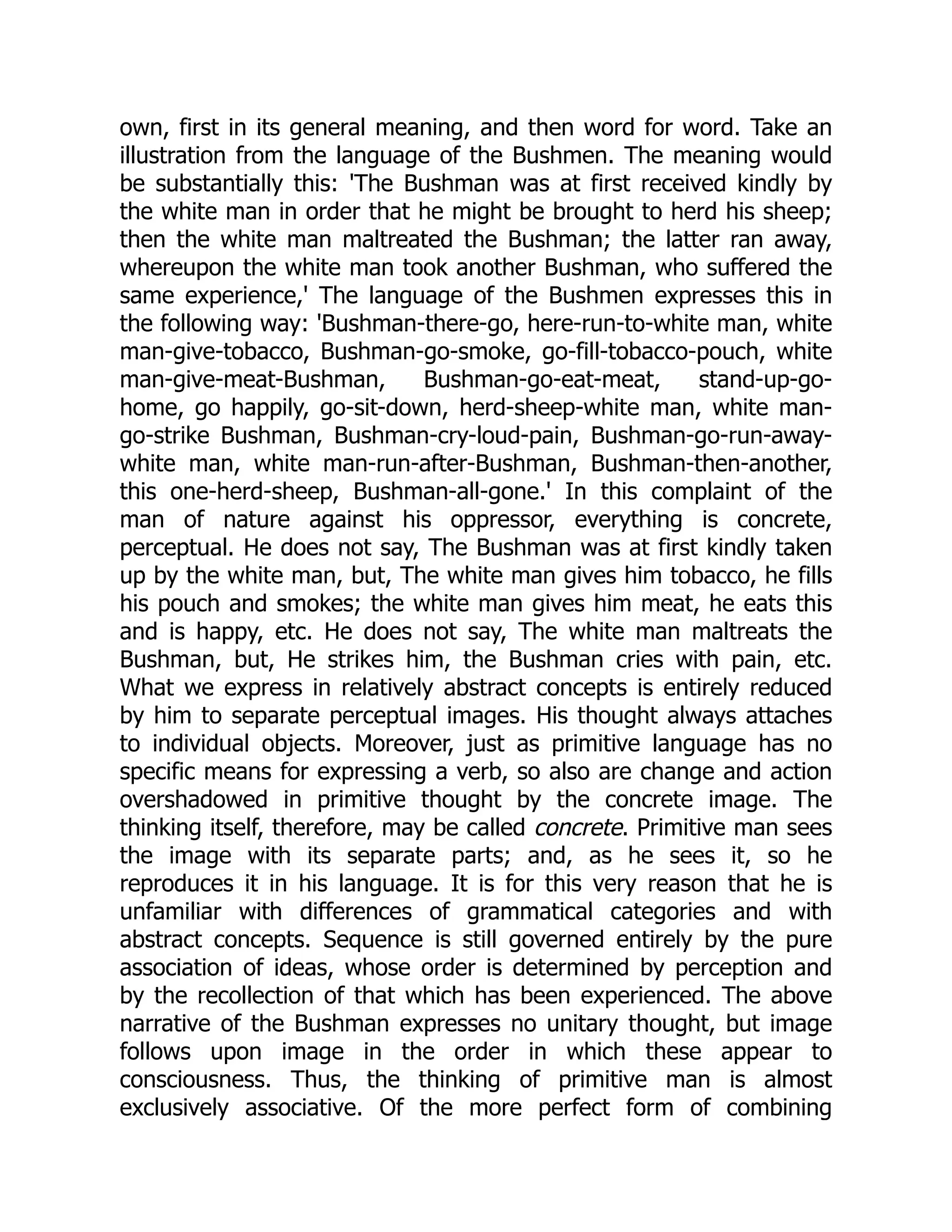 own, first in its general meaning, and then word for word. Take an illustration from the language of the Bushmen. The meaning would be substantially this: 'The Bushman was at first received kindly by the white man in order that he might be brought to herd his sheep; then the white man maltreated the Bushman; the latter ran away, whereupon the white man took another Bushman, who suffered the same experience,' The language of the Bushmen expresses this in the following way: 'Bushman-there-go, here-run-to-white man, white man-give-tobacco, Bushman-go-smoke, go-fill-tobacco-pouch, white man-give-meat-Bushman, Bushman-go-eat-meat, stand-up-go- home, go happily, go-sit-down, herd-sheep-white man, white man- go-strike Bushman, Bushman-cry-loud-pain, Bushman-go-run-away- white man, white man-run-after-Bushman, Bushman-then-another, this one-herd-sheep, Bushman-all-gone.' In this complaint of the man of nature against his oppressor, everything is concrete, perceptual. He does not say, The Bushman was at first kindly taken up by the white man, but, The white man gives him tobacco, he fills his pouch and smokes; the white man gives him meat, he eats this and is happy, etc. He does not say, The white man maltreats the Bushman, but, He strikes him, the Bushman cries with pain, etc. What we express in relatively abstract concepts is entirely reduced by him to separate perceptual images. His thought always attaches to individual objects. Moreover, just as primitive language has no specific means for expressing a verb, so also are change and action overshadowed in primitive thought by the concrete image. The thinking itself, therefore, may be called concrete. Primitive man sees the image with its separate parts; and, as he sees it, so he reproduces it in his language. It is for this very reason that he is unfamiliar with differences of grammatical categories and with abstract concepts. Sequence is still governed entirely by the pure association of ideas, whose order is determined by perception and by the recollection of that which has been experienced. The above narrative of the Bushman expresses no unitary thought, but image follows upon image in the order in which these appear to consciousness. Thus, the thinking of primitive man is almost exclusively associative. Of the more perfect form of combining 