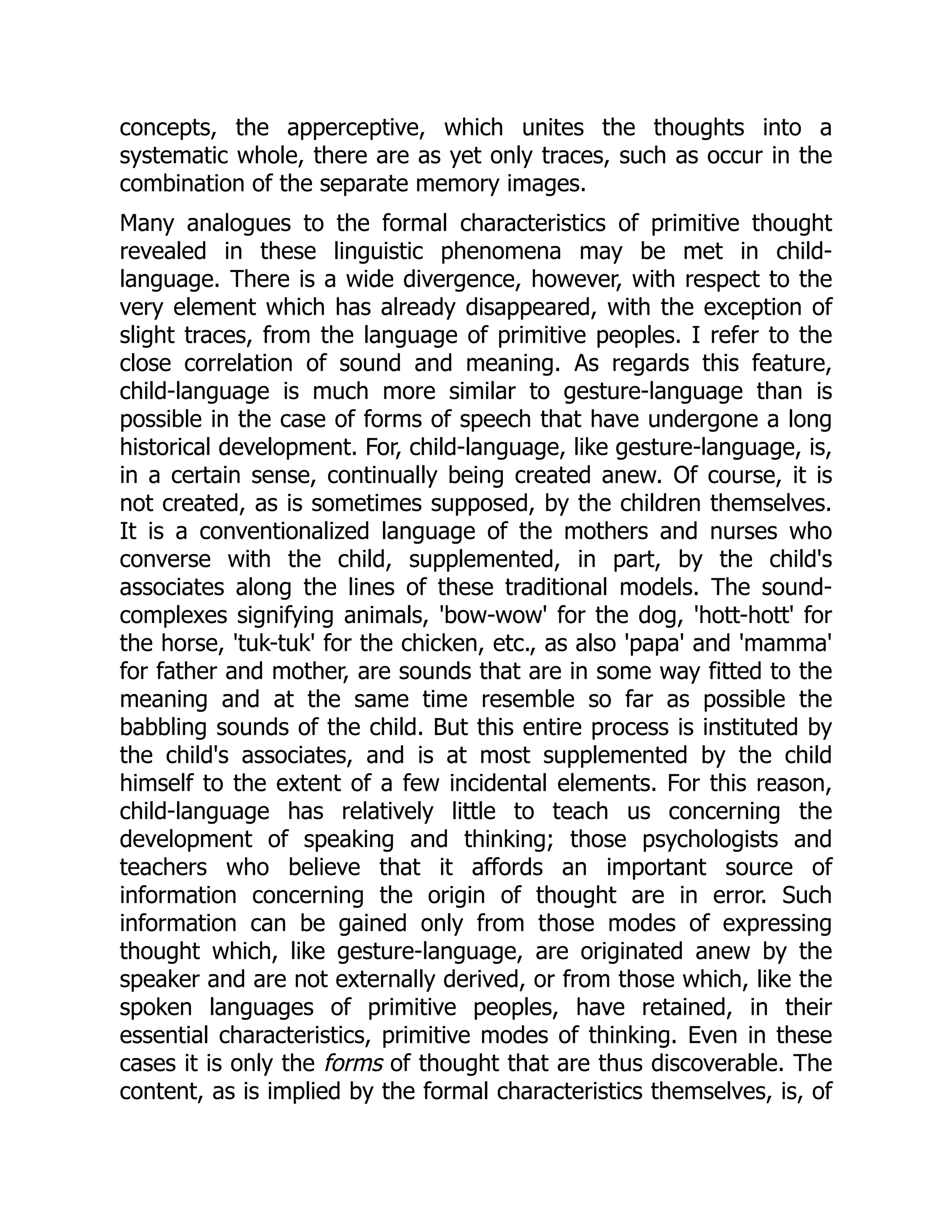 concepts, the apperceptive, which unites the thoughts into a systematic whole, there are as yet only traces, such as occur in the combination of the separate memory images. Many analogues to the formal characteristics of primitive thought revealed in these linguistic phenomena may be met in child- language. There is a wide divergence, however, with respect to the very element which has already disappeared, with the exception of slight traces, from the language of primitive peoples. I refer to the close correlation of sound and meaning. As regards this feature, child-language is much more similar to gesture-language than is possible in the case of forms of speech that have undergone a long historical development. For, child-language, like gesture-language, is, in a certain sense, continually being created anew. Of course, it is not created, as is sometimes supposed, by the children themselves. It is a conventionalized language of the mothers and nurses who converse with the child, supplemented, in part, by the child's associates along the lines of these traditional models. The sound- complexes signifying animals, 'bow-wow' for the dog, 'hott-hott' for the horse, 'tuk-tuk' for the chicken, etc., as also 'papa' and 'mamma' for father and mother, are sounds that are in some way fitted to the meaning and at the same time resemble so far as possible the babbling sounds of the child. But this entire process is instituted by the child's associates, and is at most supplemented by the child himself to the extent of a few incidental elements. For this reason, child-language has relatively little to teach us concerning the development of speaking and thinking; those psychologists and teachers who believe that it affords an important source of information concerning the origin of thought are in error. Such information can be gained only from those modes of expressing thought which, like gesture-language, are originated anew by the speaker and are not externally derived, or from those which, like the spoken languages of primitive peoples, have retained, in their essential characteristics, primitive modes of thinking. Even in these cases it is only the forms of thought that are thus discoverable. The content, as is implied by the formal characteristics themselves, is, of 