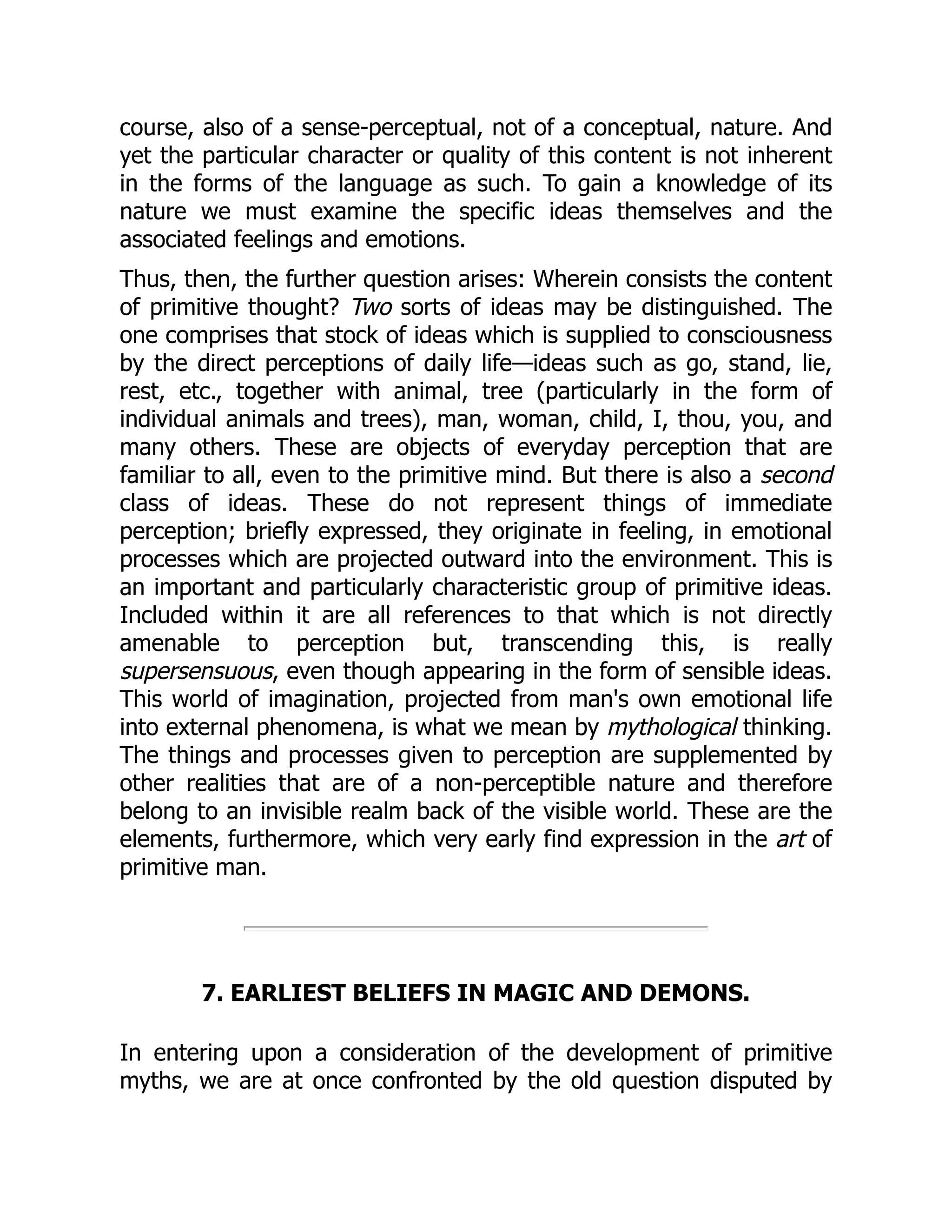 course, also of a sense-perceptual, not of a conceptual, nature. And yet the particular character or quality of this content is not inherent in the forms of the language as such. To gain a knowledge of its nature we must examine the specific ideas themselves and the associated feelings and emotions. Thus, then, the further question arises: Wherein consists the content of primitive thought? Two sorts of ideas may be distinguished. The one comprises that stock of ideas which is supplied to consciousness by the direct perceptions of daily life—ideas such as go, stand, lie, rest, etc., together with animal, tree (particularly in the form of individual animals and trees), man, woman, child, I, thou, you, and many others. These are objects of everyday perception that are familiar to all, even to the primitive mind. But there is also a second class of ideas. These do not represent things of immediate perception; briefly expressed, they originate in feeling, in emotional processes which are projected outward into the environment. This is an important and particularly characteristic group of primitive ideas. Included within it are all references to that which is not directly amenable to perception but, transcending this, is really supersensuous, even though appearing in the form of sensible ideas. This world of imagination, projected from man's own emotional life into external phenomena, is what we mean by mythological thinking. The things and processes given to perception are supplemented by other realities that are of a non-perceptible nature and therefore belong to an invisible realm back of the visible world. These are the elements, furthermore, which very early find expression in the art of primitive man. 7. EARLIEST BELIEFS IN MAGIC AND DEMONS. In entering upon a consideration of the development of primitive myths, we are at once confronted by the old question disputed by 