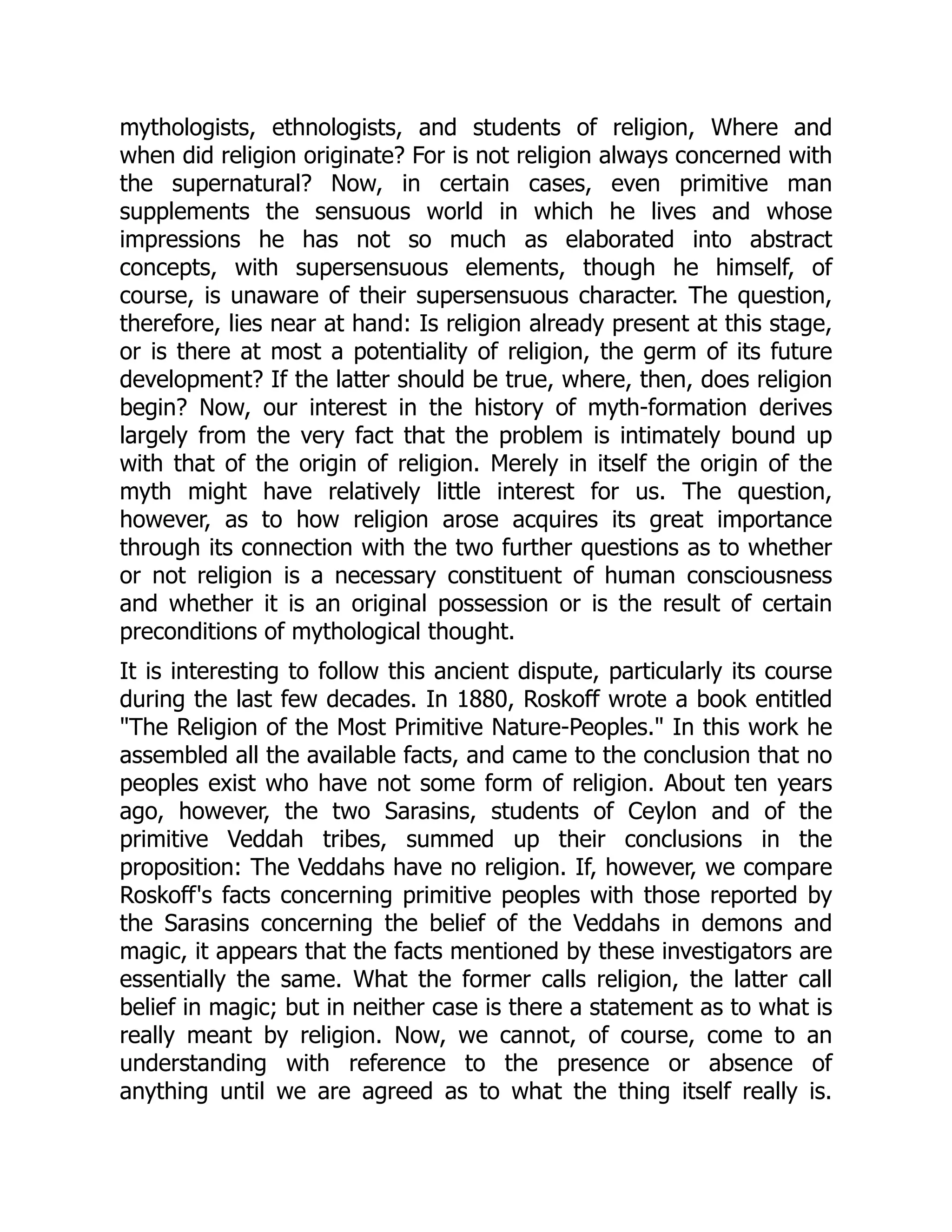 mythologists, ethnologists, and students of religion, Where and when did religion originate? For is not religion always concerned with the supernatural? Now, in certain cases, even primitive man supplements the sensuous world in which he lives and whose impressions he has not so much as elaborated into abstract concepts, with supersensuous elements, though he himself, of course, is unaware of their supersensuous character. The question, therefore, lies near at hand: Is religion already present at this stage, or is there at most a potentiality of religion, the germ of its future development? If the latter should be true, where, then, does religion begin? Now, our interest in the history of myth-formation derives largely from the very fact that the problem is intimately bound up with that of the origin of religion. Merely in itself the origin of the myth might have relatively little interest for us. The question, however, as to how religion arose acquires its great importance through its connection with the two further questions as to whether or not religion is a necessary constituent of human consciousness and whether it is an original possession or is the result of certain preconditions of mythological thought. It is interesting to follow this ancient dispute, particularly its course during the last few decades. In 1880, Roskoff wrote a book entitled "The Religion of the Most Primitive Nature-Peoples." In this work he assembled all the available facts, and came to the conclusion that no peoples exist who have not some form of religion. About ten years ago, however, the two Sarasins, students of Ceylon and of the primitive Veddah tribes, summed up their conclusions in the proposition: The Veddahs have no religion. If, however, we compare Roskoff's facts concerning primitive peoples with those reported by the Sarasins concerning the belief of the Veddahs in demons and magic, it appears that the facts mentioned by these investigators are essentially the same. What the former calls religion, the latter call belief in magic; but in neither case is there a statement as to what is really meant by religion. Now, we cannot, of course, come to an understanding with reference to the presence or absence of anything until we are agreed as to what the thing itself really is. 