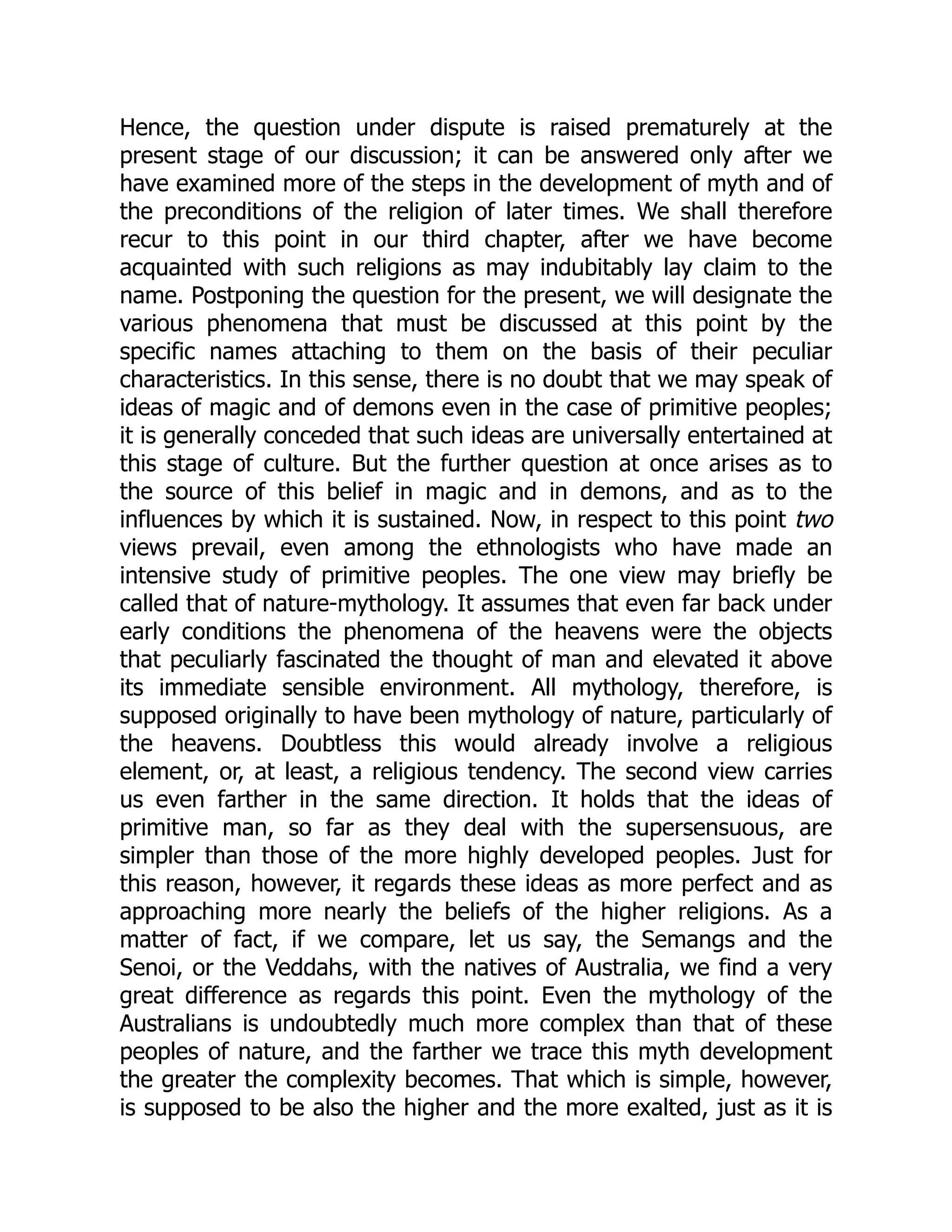 Hence, the question under dispute is raised prematurely at the present stage of our discussion; it can be answered only after we have examined more of the steps in the development of myth and of the preconditions of the religion of later times. We shall therefore recur to this point in our third chapter, after we have become acquainted with such religions as may indubitably lay claim to the name. Postponing the question for the present, we will designate the various phenomena that must be discussed at this point by the specific names attaching to them on the basis of their peculiar characteristics. In this sense, there is no doubt that we may speak of ideas of magic and of demons even in the case of primitive peoples; it is generally conceded that such ideas are universally entertained at this stage of culture. But the further question at once arises as to the source of this belief in magic and in demons, and as to the influences by which it is sustained. Now, in respect to this point two views prevail, even among the ethnologists who have made an intensive study of primitive peoples. The one view may briefly be called that of nature-mythology. It assumes that even far back under early conditions the phenomena of the heavens were the objects that peculiarly fascinated the thought of man and elevated it above its immediate sensible environment. All mythology, therefore, is supposed originally to have been mythology of nature, particularly of the heavens. Doubtless this would already involve a religious element, or, at least, a religious tendency. The second view carries us even farther in the same direction. It holds that the ideas of primitive man, so far as they deal with the supersensuous, are simpler than those of the more highly developed peoples. Just for this reason, however, it regards these ideas as more perfect and as approaching more nearly the beliefs of the higher religions. As a matter of fact, if we compare, let us say, the Semangs and the Senoi, or the Veddahs, with the natives of Australia, we find a very great difference as regards this point. Even the mythology of the Australians is undoubtedly much more complex than that of these peoples of nature, and the farther we trace this myth development the greater the complexity becomes. That which is simple, however, is supposed to be also the higher and the more exalted, just as it is 