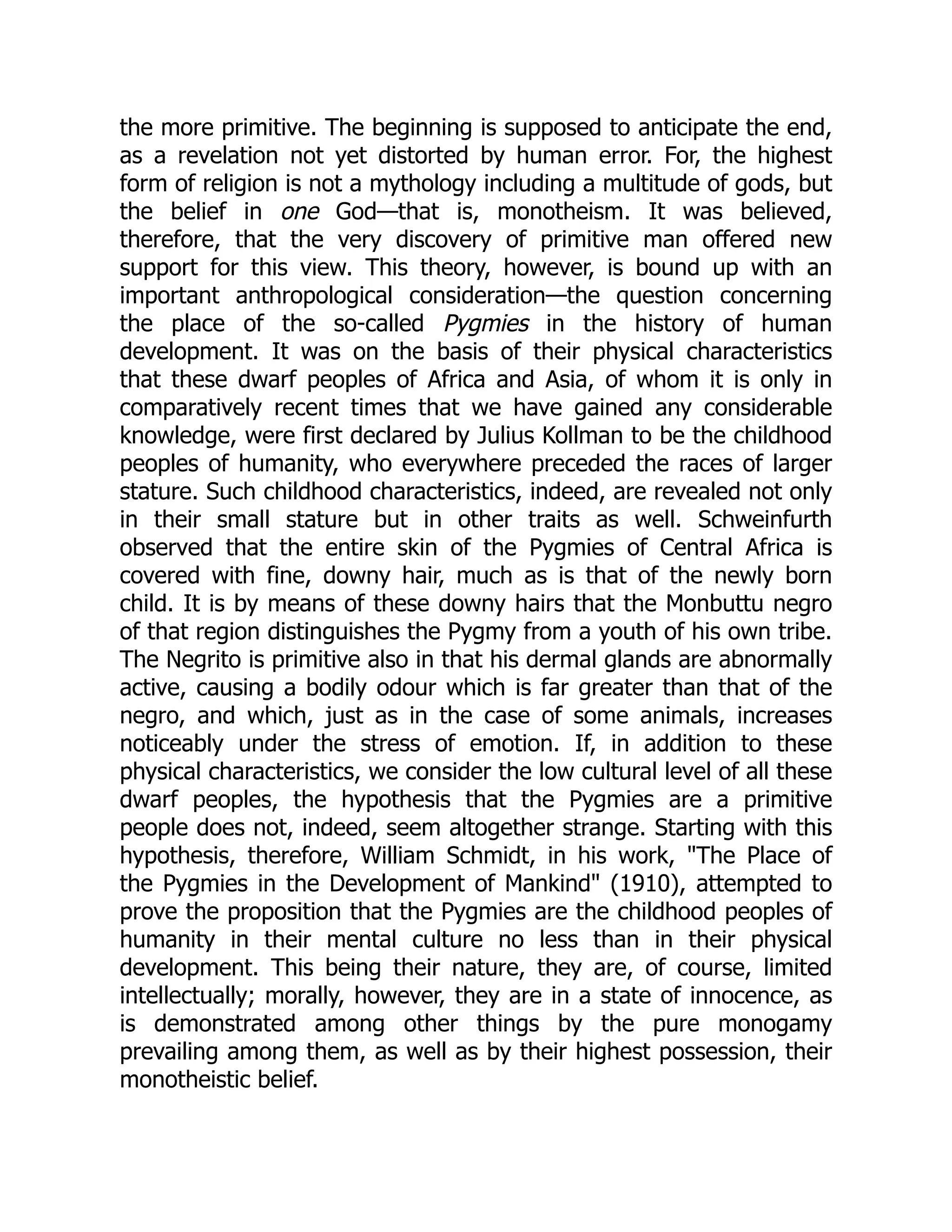 the more primitive. The beginning is supposed to anticipate the end, as a revelation not yet distorted by human error. For, the highest form of religion is not a mythology including a multitude of gods, but the belief in one God—that is, monotheism. It was believed, therefore, that the very discovery of primitive man offered new support for this view. This theory, however, is bound up with an important anthropological consideration—the question concerning the place of the so-called Pygmies in the history of human development. It was on the basis of their physical characteristics that these dwarf peoples of Africa and Asia, of whom it is only in comparatively recent times that we have gained any considerable knowledge, were first declared by Julius Kollman to be the childhood peoples of humanity, who everywhere preceded the races of larger stature. Such childhood characteristics, indeed, are revealed not only in their small stature but in other traits as well. Schweinfurth observed that the entire skin of the Pygmies of Central Africa is covered with fine, downy hair, much as is that of the newly born child. It is by means of these downy hairs that the Monbuttu negro of that region distinguishes the Pygmy from a youth of his own tribe. The Negrito is primitive also in that his dermal glands are abnormally active, causing a bodily odour which is far greater than that of the negro, and which, just as in the case of some animals, increases noticeably under the stress of emotion. If, in addition to these physical characteristics, we consider the low cultural level of all these dwarf peoples, the hypothesis that the Pygmies are a primitive people does not, indeed, seem altogether strange. Starting with this hypothesis, therefore, William Schmidt, in his work, "The Place of the Pygmies in the Development of Mankind" (1910), attempted to prove the proposition that the Pygmies are the childhood peoples of humanity in their mental culture no less than in their physical development. This being their nature, they are, of course, limited intellectually; morally, however, they are in a state of innocence, as is demonstrated among other things by the pure monogamy prevailing among them, as well as by their highest possession, their monotheistic belief. 