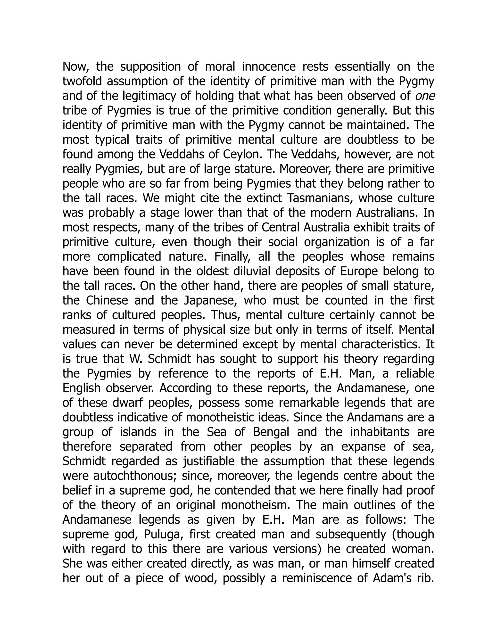Now, the supposition of moral innocence rests essentially on the twofold assumption of the identity of primitive man with the Pygmy and of the legitimacy of holding that what has been observed of one tribe of Pygmies is true of the primitive condition generally. But this identity of primitive man with the Pygmy cannot be maintained. The most typical traits of primitive mental culture are doubtless to be found among the Veddahs of Ceylon. The Veddahs, however, are not really Pygmies, but are of large stature. Moreover, there are primitive people who are so far from being Pygmies that they belong rather to the tall races. We might cite the extinct Tasmanians, whose culture was probably a stage lower than that of the modern Australians. In most respects, many of the tribes of Central Australia exhibit traits of primitive culture, even though their social organization is of a far more complicated nature. Finally, all the peoples whose remains have been found in the oldest diluvial deposits of Europe belong to the tall races. On the other hand, there are peoples of small stature, the Chinese and the Japanese, who must be counted in the first ranks of cultured peoples. Thus, mental culture certainly cannot be measured in terms of physical size but only in terms of itself. Mental values can never be determined except by mental characteristics. It is true that W. Schmidt has sought to support his theory regarding the Pygmies by reference to the reports of E.H. Man, a reliable English observer. According to these reports, the Andamanese, one of these dwarf peoples, possess some remarkable legends that are doubtless indicative of monotheistic ideas. Since the Andamans are a group of islands in the Sea of Bengal and the inhabitants are therefore separated from other peoples by an expanse of sea, Schmidt regarded as justifiable the assumption that these legends were autochthonous; since, moreover, the legends centre about the belief in a supreme god, he contended that we here finally had proof of the theory of an original monotheism. The main outlines of the Andamanese legends as given by E.H. Man are as follows: The supreme god, Puluga, first created man and subsequently (though with regard to this there are various versions) he created woman. She was either created directly, as was man, or man himself created her out of a piece of wood, possibly a reminiscence of Adam's rib. 