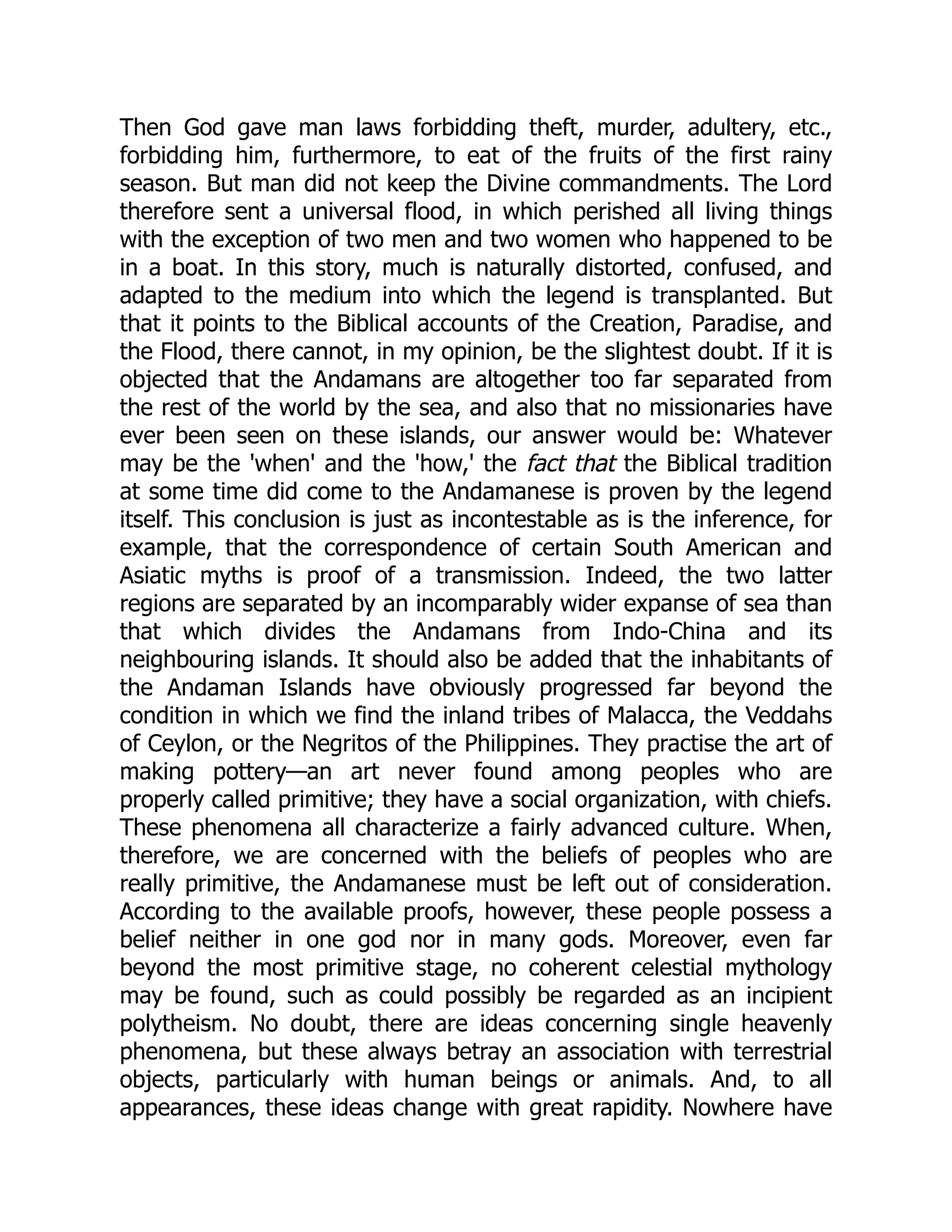 Then God gave man laws forbidding theft, murder, adultery, etc., forbidding him, furthermore, to eat of the fruits of the first rainy season. But man did not keep the Divine commandments. The Lord therefore sent a universal flood, in which perished all living things with the exception of two men and two women who happened to be in a boat. In this story, much is naturally distorted, confused, and adapted to the medium into which the legend is transplanted. But that it points to the Biblical accounts of the Creation, Paradise, and the Flood, there cannot, in my opinion, be the slightest doubt. If it is objected that the Andamans are altogether too far separated from the rest of the world by the sea, and also that no missionaries have ever been seen on these islands, our answer would be: Whatever may be the 'when' and the 'how,' the fact that the Biblical tradition at some time did come to the Andamanese is proven by the legend itself. This conclusion is just as incontestable as is the inference, for example, that the correspondence of certain South American and Asiatic myths is proof of a transmission. Indeed, the two latter regions are separated by an incomparably wider expanse of sea than that which divides the Andamans from Indo-China and its neighbouring islands. It should also be added that the inhabitants of the Andaman Islands have obviously progressed far beyond the condition in which we find the inland tribes of Malacca, the Veddahs of Ceylon, or the Negritos of the Philippines. They practise the art of making pottery—an art never found among peoples who are properly called primitive; they have a social organization, with chiefs. These phenomena all characterize a fairly advanced culture. When, therefore, we are concerned with the beliefs of peoples who are really primitive, the Andamanese must be left out of consideration. According to the available proofs, however, these people possess a belief neither in one god nor in many gods. Moreover, even far beyond the most primitive stage, no coherent celestial mythology may be found, such as could possibly be regarded as an incipient polytheism. No doubt, there are ideas concerning single heavenly phenomena, but these always betray an association with terrestrial objects, particularly with human beings or animals. And, to all appearances, these ideas change with great rapidity. Nowhere have 