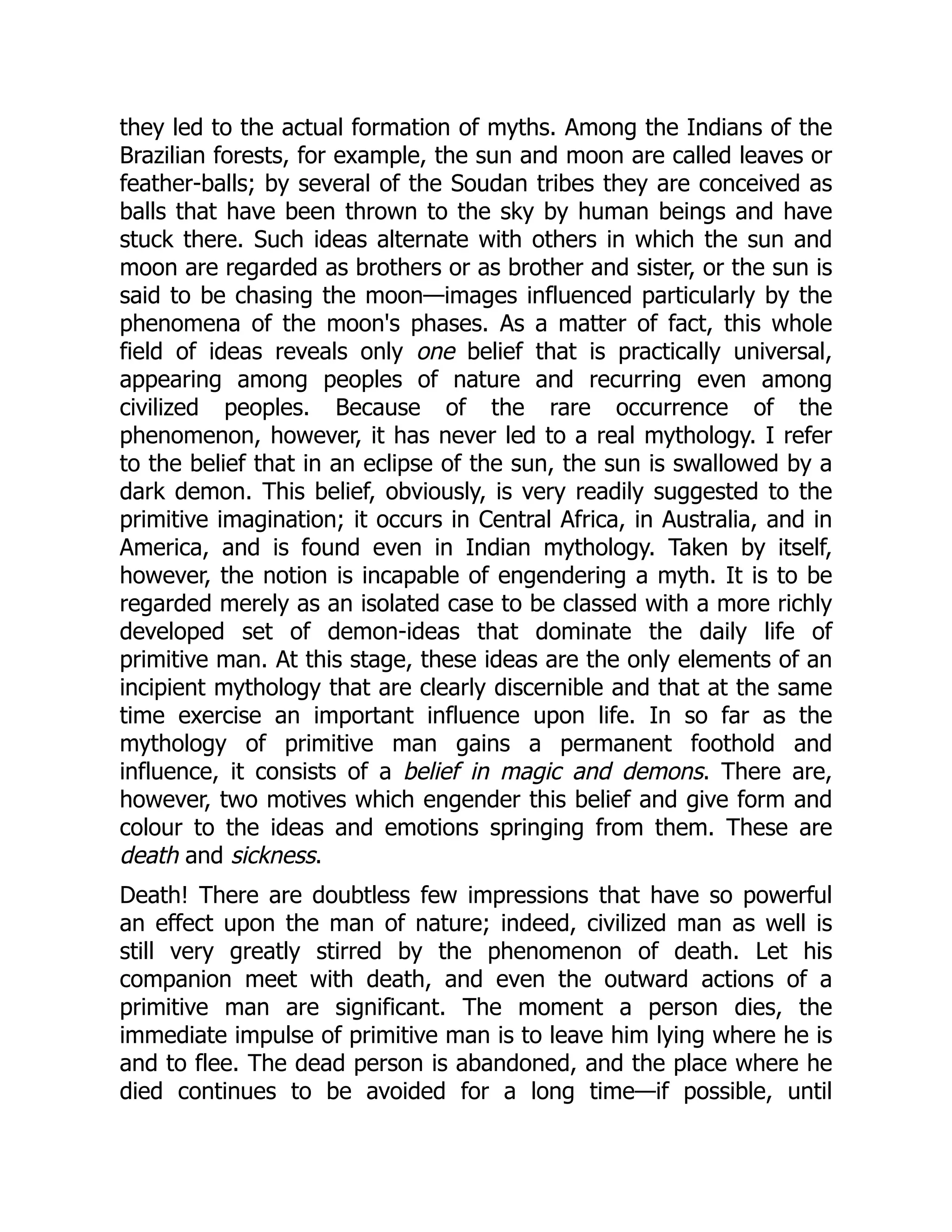 they led to the actual formation of myths. Among the Indians of the Brazilian forests, for example, the sun and moon are called leaves or feather-balls; by several of the Soudan tribes they are conceived as balls that have been thrown to the sky by human beings and have stuck there. Such ideas alternate with others in which the sun and moon are regarded as brothers or as brother and sister, or the sun is said to be chasing the moon—images influenced particularly by the phenomena of the moon's phases. As a matter of fact, this whole field of ideas reveals only one belief that is practically universal, appearing among peoples of nature and recurring even among civilized peoples. Because of the rare occurrence of the phenomenon, however, it has never led to a real mythology. I refer to the belief that in an eclipse of the sun, the sun is swallowed by a dark demon. This belief, obviously, is very readily suggested to the primitive imagination; it occurs in Central Africa, in Australia, and in America, and is found even in Indian mythology. Taken by itself, however, the notion is incapable of engendering a myth. It is to be regarded merely as an isolated case to be classed with a more richly developed set of demon-ideas that dominate the daily life of primitive man. At this stage, these ideas are the only elements of an incipient mythology that are clearly discernible and that at the same time exercise an important influence upon life. In so far as the mythology of primitive man gains a permanent foothold and influence, it consists of a belief in magic and demons. There are, however, two motives which engender this belief and give form and colour to the ideas and emotions springing from them. These are death and sickness. Death! There are doubtless few impressions that have so powerful an effect upon the man of nature; indeed, civilized man as well is still very greatly stirred by the phenomenon of death. Let his companion meet with death, and even the outward actions of a primitive man are significant. The moment a person dies, the immediate impulse of primitive man is to leave him lying where he is and to flee. The dead person is abandoned, and the place where he died continues to be avoided for a long time—if possible, until 