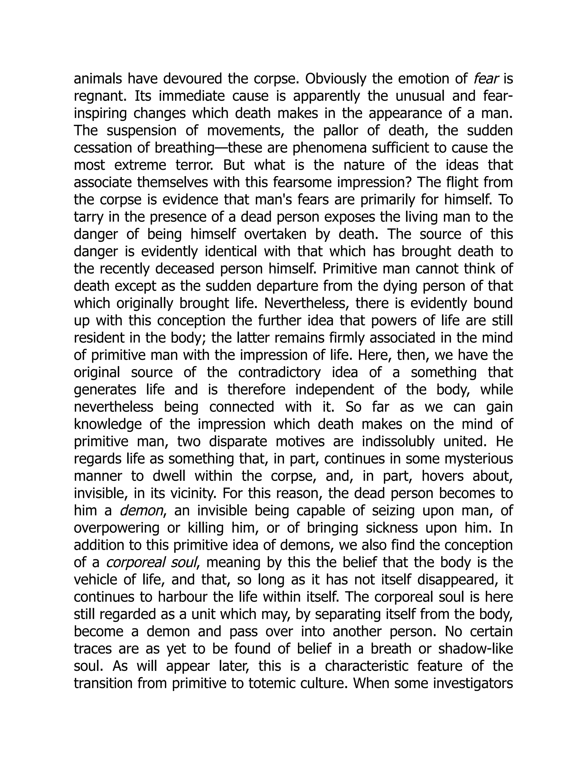 animals have devoured the corpse. Obviously the emotion of fear is regnant. Its immediate cause is apparently the unusual and fear- inspiring changes which death makes in the appearance of a man. The suspension of movements, the pallor of death, the sudden cessation of breathing—these are phenomena sufficient to cause the most extreme terror. But what is the nature of the ideas that associate themselves with this fearsome impression? The flight from the corpse is evidence that man's fears are primarily for himself. To tarry in the presence of a dead person exposes the living man to the danger of being himself overtaken by death. The source of this danger is evidently identical with that which has brought death to the recently deceased person himself. Primitive man cannot think of death except as the sudden departure from the dying person of that which originally brought life. Nevertheless, there is evidently bound up with this conception the further idea that powers of life are still resident in the body; the latter remains firmly associated in the mind of primitive man with the impression of life. Here, then, we have the original source of the contradictory idea of a something that generates life and is therefore independent of the body, while nevertheless being connected with it. So far as we can gain knowledge of the impression which death makes on the mind of primitive man, two disparate motives are indissolubly united. He regards life as something that, in part, continues in some mysterious manner to dwell within the corpse, and, in part, hovers about, invisible, in its vicinity. For this reason, the dead person becomes to him a demon, an invisible being capable of seizing upon man, of overpowering or killing him, or of bringing sickness upon him. In addition to this primitive idea of demons, we also find the conception of a corporeal soul, meaning by this the belief that the body is the vehicle of life, and that, so long as it has not itself disappeared, it continues to harbour the life within itself. The corporeal soul is here still regarded as a unit which may, by separating itself from the body, become a demon and pass over into another person. No certain traces are as yet to be found of belief in a breath or shadow-like soul. As will appear later, this is a characteristic feature of the transition from primitive to totemic culture. When some investigators 