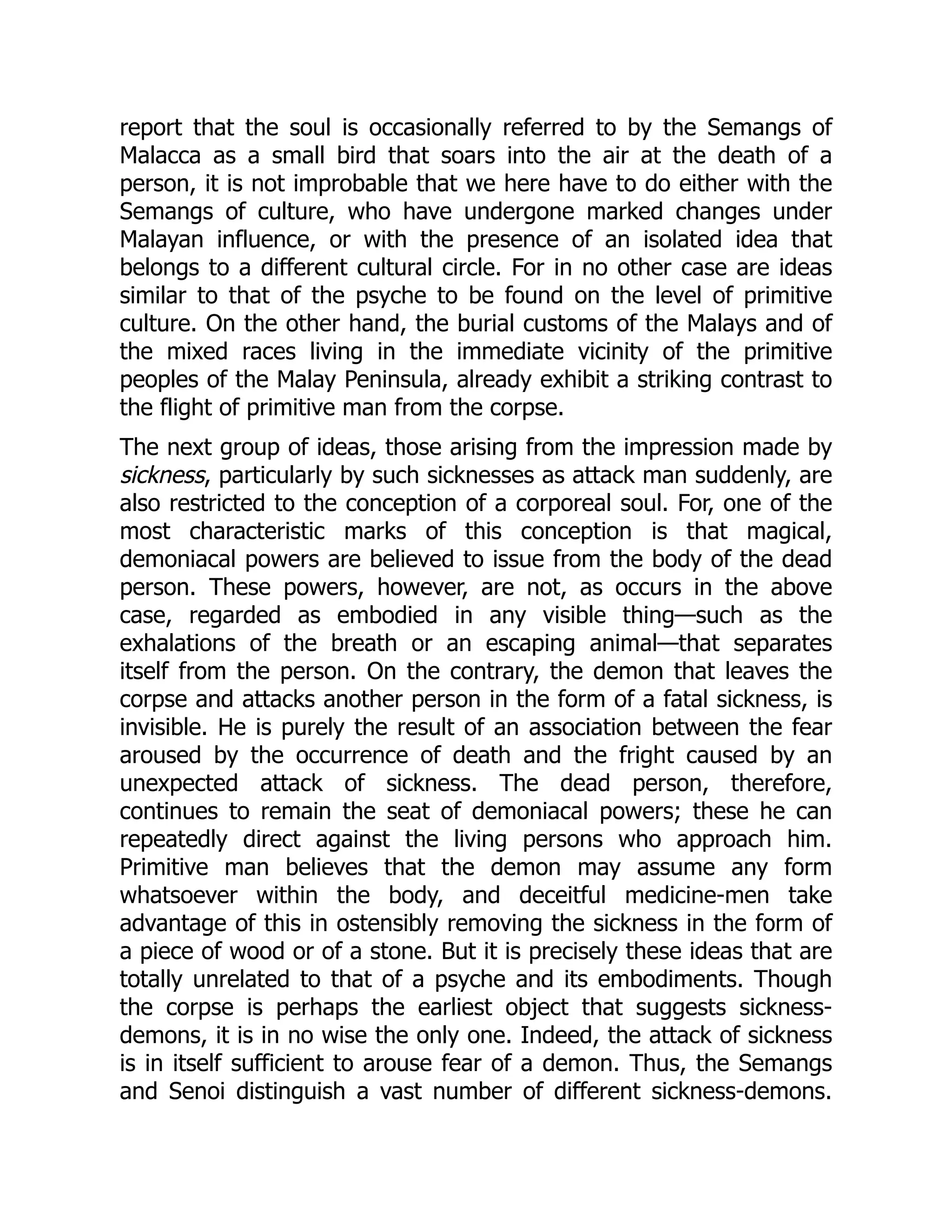 report that the soul is occasionally referred to by the Semangs of Malacca as a small bird that soars into the air at the death of a person, it is not improbable that we here have to do either with the Semangs of culture, who have undergone marked changes under Malayan influence, or with the presence of an isolated idea that belongs to a different cultural circle. For in no other case are ideas similar to that of the psyche to be found on the level of primitive culture. On the other hand, the burial customs of the Malays and of the mixed races living in the immediate vicinity of the primitive peoples of the Malay Peninsula, already exhibit a striking contrast to the flight of primitive man from the corpse. The next group of ideas, those arising from the impression made by sickness, particularly by such sicknesses as attack man suddenly, are also restricted to the conception of a corporeal soul. For, one of the most characteristic marks of this conception is that magical, demoniacal powers are believed to issue from the body of the dead person. These powers, however, are not, as occurs in the above case, regarded as embodied in any visible thing—such as the exhalations of the breath or an escaping animal—that separates itself from the person. On the contrary, the demon that leaves the corpse and attacks another person in the form of a fatal sickness, is invisible. He is purely the result of an association between the fear aroused by the occurrence of death and the fright caused by an unexpected attack of sickness. The dead person, therefore, continues to remain the seat of demoniacal powers; these he can repeatedly direct against the living persons who approach him. Primitive man believes that the demon may assume any form whatsoever within the body, and deceitful medicine-men take advantage of this in ostensibly removing the sickness in the form of a piece of wood or of a stone. But it is precisely these ideas that are totally unrelated to that of a psyche and its embodiments. Though the corpse is perhaps the earliest object that suggests sickness- demons, it is in no wise the only one. Indeed, the attack of sickness is in itself sufficient to arouse fear of a demon. Thus, the Semangs and Senoi distinguish a vast number of different sickness-demons. 