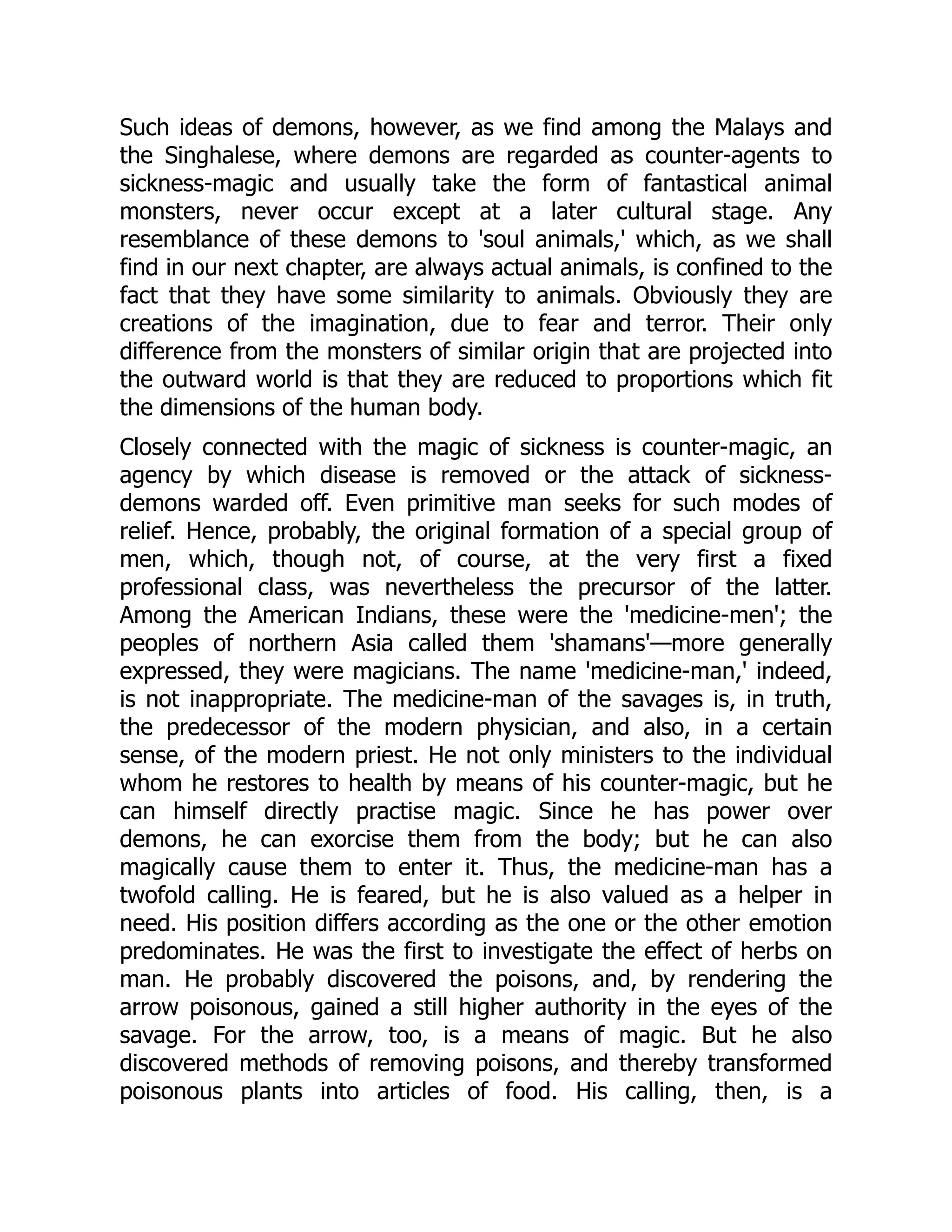 Such ideas of demons, however, as we find among the Malays and the Singhalese, where demons are regarded as counter-agents to sickness-magic and usually take the form of fantastical animal monsters, never occur except at a later cultural stage. Any resemblance of these demons to 'soul animals,' which, as we shall find in our next chapter, are always actual animals, is confined to the fact that they have some similarity to animals. Obviously they are creations of the imagination, due to fear and terror. Their only difference from the monsters of similar origin that are projected into the outward world is that they are reduced to proportions which fit the dimensions of the human body. Closely connected with the magic of sickness is counter-magic, an agency by which disease is removed or the attack of sickness- demons warded off. Even primitive man seeks for such modes of relief. Hence, probably, the original formation of a special group of men, which, though not, of course, at the very first a fixed professional class, was nevertheless the precursor of the latter. Among the American Indians, these were the 'medicine-men'; the peoples of northern Asia called them 'shamans'—more generally expressed, they were magicians. The name 'medicine-man,' indeed, is not inappropriate. The medicine-man of the savages is, in truth, the predecessor of the modern physician, and also, in a certain sense, of the modern priest. He not only ministers to the individual whom he restores to health by means of his counter-magic, but he can himself directly practise magic. Since he has power over demons, he can exorcise them from the body; but he can also magically cause them to enter it. Thus, the medicine-man has a twofold calling. He is feared, but he is also valued as a helper in need. His position differs according as the one or the other emotion predominates. He was the first to investigate the effect of herbs on man. He probably discovered the poisons, and, by rendering the arrow poisonous, gained a still higher authority in the eyes of the savage. For the arrow, too, is a means of magic. But he also discovered methods of removing poisons, and thereby transformed poisonous plants into articles of food. His calling, then, is a 