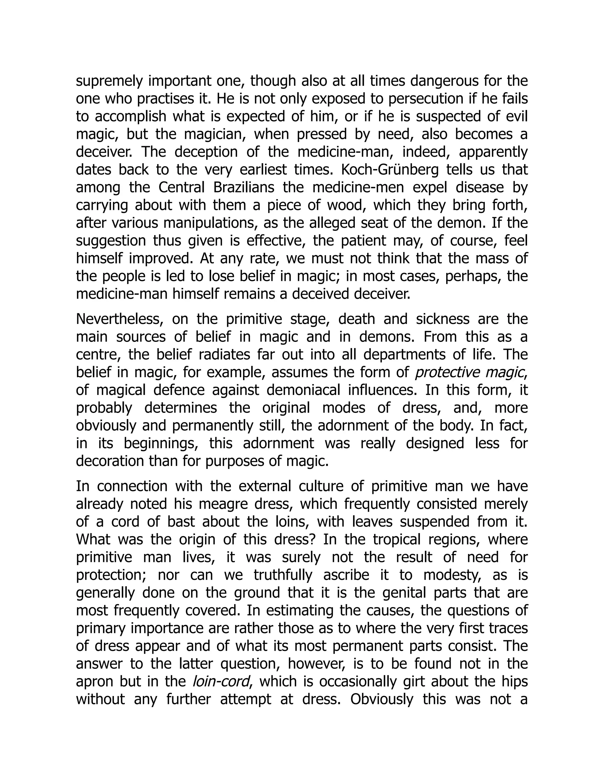 supremely important one, though also at all times dangerous for the one who practises it. He is not only exposed to persecution if he fails to accomplish what is expected of him, or if he is suspected of evil magic, but the magician, when pressed by need, also becomes a deceiver. The deception of the medicine-man, indeed, apparently dates back to the very earliest times. Koch-Grünberg tells us that among the Central Brazilians the medicine-men expel disease by carrying about with them a piece of wood, which they bring forth, after various manipulations, as the alleged seat of the demon. If the suggestion thus given is effective, the patient may, of course, feel himself improved. At any rate, we must not think that the mass of the people is led to lose belief in magic; in most cases, perhaps, the medicine-man himself remains a deceived deceiver. Nevertheless, on the primitive stage, death and sickness are the main sources of belief in magic and in demons. From this as a centre, the belief radiates far out into all departments of life. The belief in magic, for example, assumes the form of protective magic, of magical defence against demoniacal influences. In this form, it probably determines the original modes of dress, and, more obviously and permanently still, the adornment of the body. In fact, in its beginnings, this adornment was really designed less for decoration than for purposes of magic. In connection with the external culture of primitive man we have already noted his meagre dress, which frequently consisted merely of a cord of bast about the loins, with leaves suspended from it. What was the origin of this dress? In the tropical regions, where primitive man lives, it was surely not the result of need for protection; nor can we truthfully ascribe it to modesty, as is generally done on the ground that it is the genital parts that are most frequently covered. In estimating the causes, the questions of primary importance are rather those as to where the very first traces of dress appear and of what its most permanent parts consist. The answer to the latter question, however, is to be found not in the apron but in the loin-cord, which is occasionally girt about the hips without any further attempt at dress. Obviously this was not a 