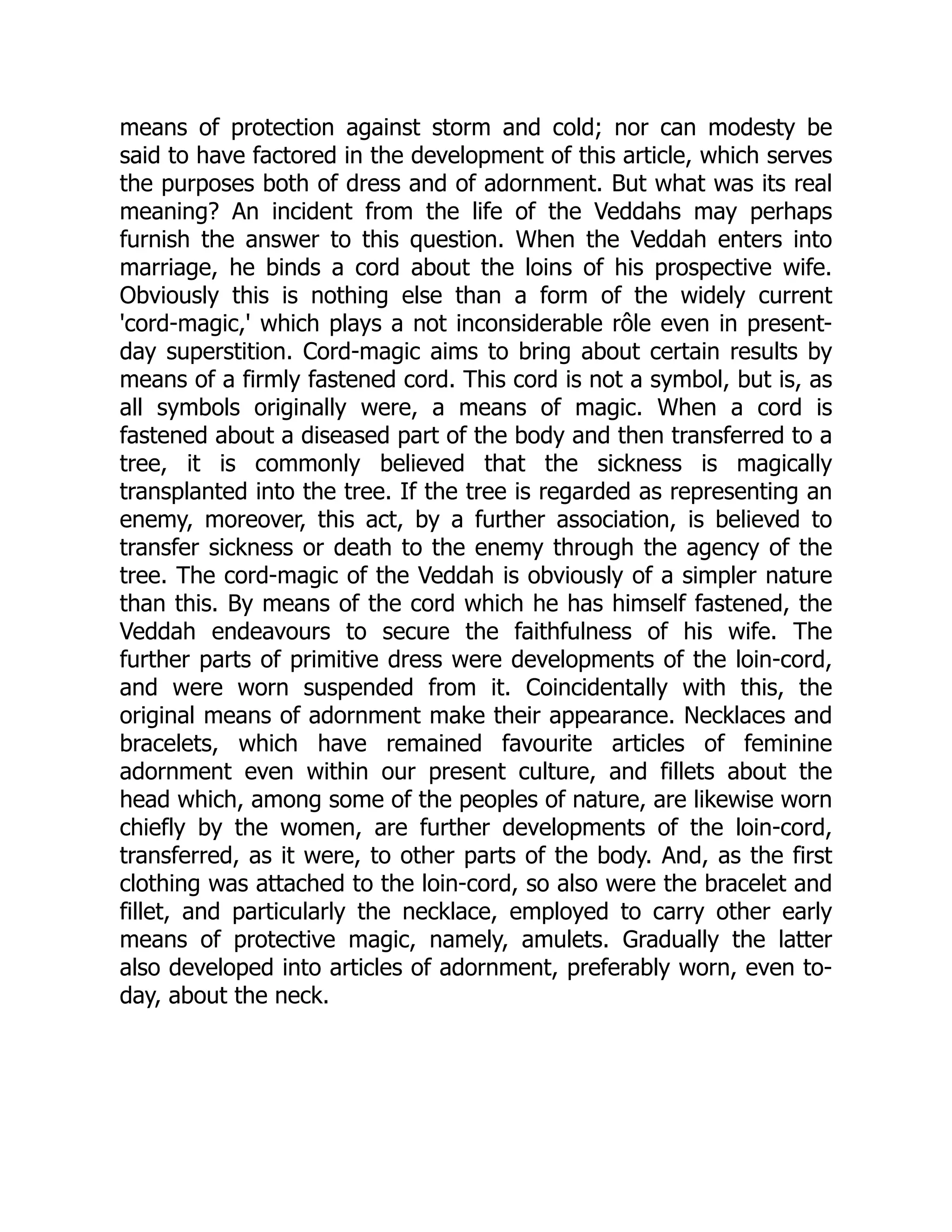 means of protection against storm and cold; nor can modesty be said to have factored in the development of this article, which serves the purposes both of dress and of adornment. But what was its real meaning? An incident from the life of the Veddahs may perhaps furnish the answer to this question. When the Veddah enters into marriage, he binds a cord about the loins of his prospective wife. Obviously this is nothing else than a form of the widely current 'cord-magic,' which plays a not inconsiderable rôle even in present- day superstition. Cord-magic aims to bring about certain results by means of a firmly fastened cord. This cord is not a symbol, but is, as all symbols originally were, a means of magic. When a cord is fastened about a diseased part of the body and then transferred to a tree, it is commonly believed that the sickness is magically transplanted into the tree. If the tree is regarded as representing an enemy, moreover, this act, by a further association, is believed to transfer sickness or death to the enemy through the agency of the tree. The cord-magic of the Veddah is obviously of a simpler nature than this. By means of the cord which he has himself fastened, the Veddah endeavours to secure the faithfulness of his wife. The further parts of primitive dress were developments of the loin-cord, and were worn suspended from it. Coincidentally with this, the original means of adornment make their appearance. Necklaces and bracelets, which have remained favourite articles of feminine adornment even within our present culture, and fillets about the head which, among some of the peoples of nature, are likewise worn chiefly by the women, are further developments of the loin-cord, transferred, as it were, to other parts of the body. And, as the first clothing was attached to the loin-cord, so also were the bracelet and fillet, and particularly the necklace, employed to carry other early means of protective magic, namely, amulets. Gradually the latter also developed into articles of adornment, preferably worn, even to- day, about the neck. 