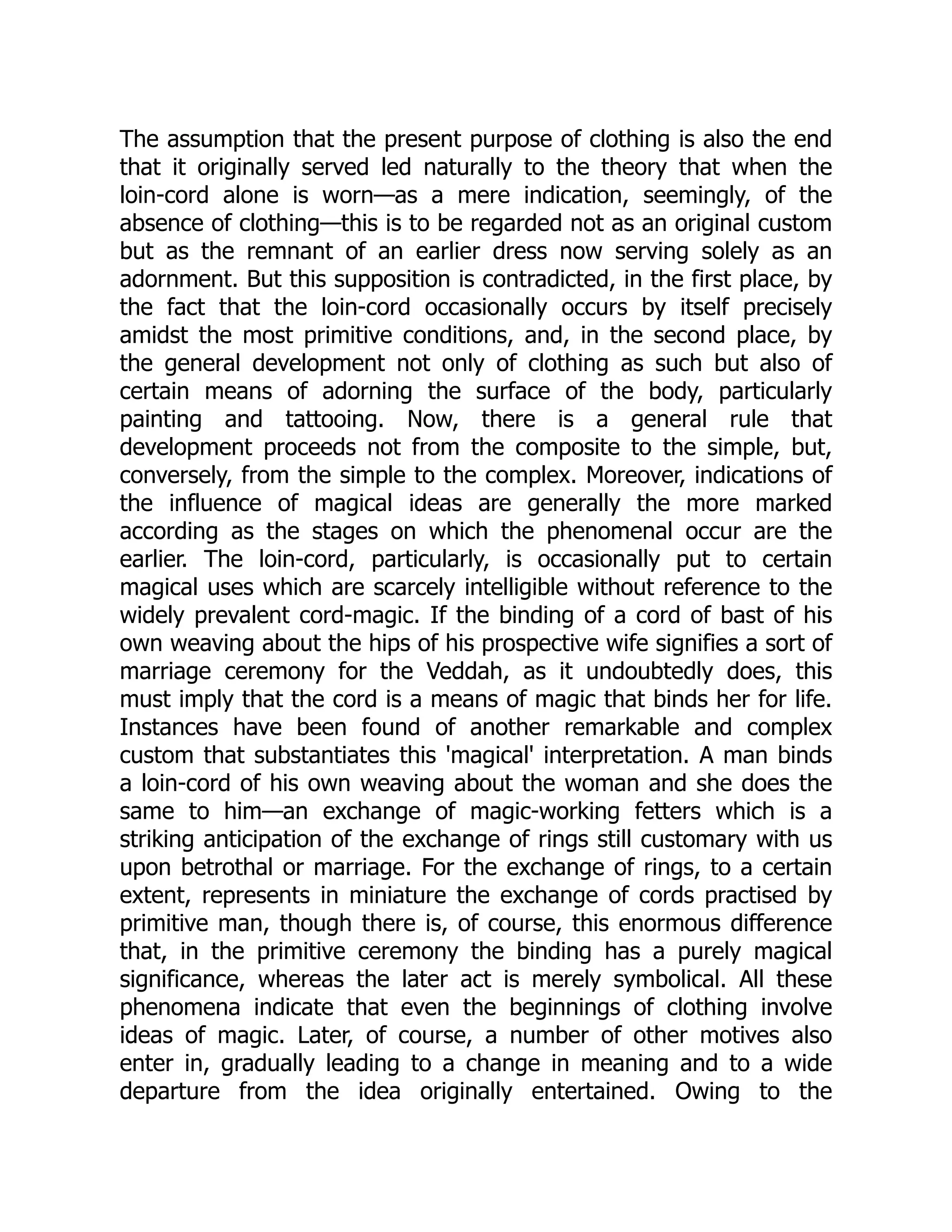 The assumption that the present purpose of clothing is also the end that it originally served led naturally to the theory that when the loin-cord alone is worn—as a mere indication, seemingly, of the absence of clothing—this is to be regarded not as an original custom but as the remnant of an earlier dress now serving solely as an adornment. But this supposition is contradicted, in the first place, by the fact that the loin-cord occasionally occurs by itself precisely amidst the most primitive conditions, and, in the second place, by the general development not only of clothing as such but also of certain means of adorning the surface of the body, particularly painting and tattooing. Now, there is a general rule that development proceeds not from the composite to the simple, but, conversely, from the simple to the complex. Moreover, indications of the influence of magical ideas are generally the more marked according as the stages on which the phenomenal occur are the earlier. The loin-cord, particularly, is occasionally put to certain magical uses which are scarcely intelligible without reference to the widely prevalent cord-magic. If the binding of a cord of bast of his own weaving about the hips of his prospective wife signifies a sort of marriage ceremony for the Veddah, as it undoubtedly does, this must imply that the cord is a means of magic that binds her for life. Instances have been found of another remarkable and complex custom that substantiates this 'magical' interpretation. A man binds a loin-cord of his own weaving about the woman and she does the same to him—an exchange of magic-working fetters which is a striking anticipation of the exchange of rings still customary with us upon betrothal or marriage. For the exchange of rings, to a certain extent, represents in miniature the exchange of cords practised by primitive man, though there is, of course, this enormous difference that, in the primitive ceremony the binding has a purely magical significance, whereas the later act is merely symbolical. All these phenomena indicate that even the beginnings of clothing involve ideas of magic. Later, of course, a number of other motives also enter in, gradually leading to a change in meaning and to a wide departure from the idea originally entertained. Owing to the 