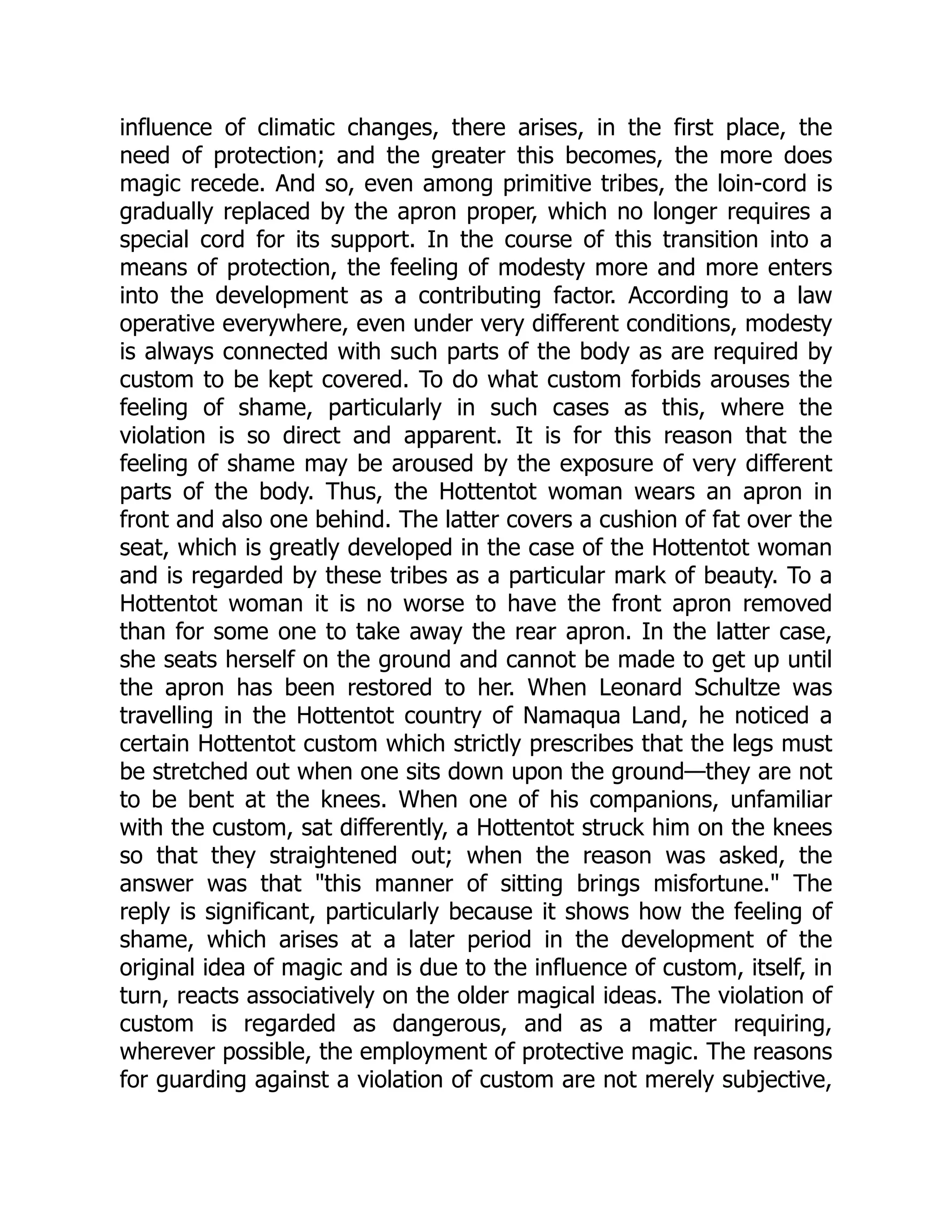 influence of climatic changes, there arises, in the first place, the need of protection; and the greater this becomes, the more does magic recede. And so, even among primitive tribes, the loin-cord is gradually replaced by the apron proper, which no longer requires a special cord for its support. In the course of this transition into a means of protection, the feeling of modesty more and more enters into the development as a contributing factor. According to a law operative everywhere, even under very different conditions, modesty is always connected with such parts of the body as are required by custom to be kept covered. To do what custom forbids arouses the feeling of shame, particularly in such cases as this, where the violation is so direct and apparent. It is for this reason that the feeling of shame may be aroused by the exposure of very different parts of the body. Thus, the Hottentot woman wears an apron in front and also one behind. The latter covers a cushion of fat over the seat, which is greatly developed in the case of the Hottentot woman and is regarded by these tribes as a particular mark of beauty. To a Hottentot woman it is no worse to have the front apron removed than for some one to take away the rear apron. In the latter case, she seats herself on the ground and cannot be made to get up until the apron has been restored to her. When Leonard Schultze was travelling in the Hottentot country of Namaqua Land, he noticed a certain Hottentot custom which strictly prescribes that the legs must be stretched out when one sits down upon the ground—they are not to be bent at the knees. When one of his companions, unfamiliar with the custom, sat differently, a Hottentot struck him on the knees so that they straightened out; when the reason was asked, the answer was that "this manner of sitting brings misfortune." The reply is significant, particularly because it shows how the feeling of shame, which arises at a later period in the development of the original idea of magic and is due to the influence of custom, itself, in turn, reacts associatively on the older magical ideas. The violation of custom is regarded as dangerous, and as a matter requiring, wherever possible, the employment of protective magic. The reasons for guarding against a violation of custom are not merely subjective, 
