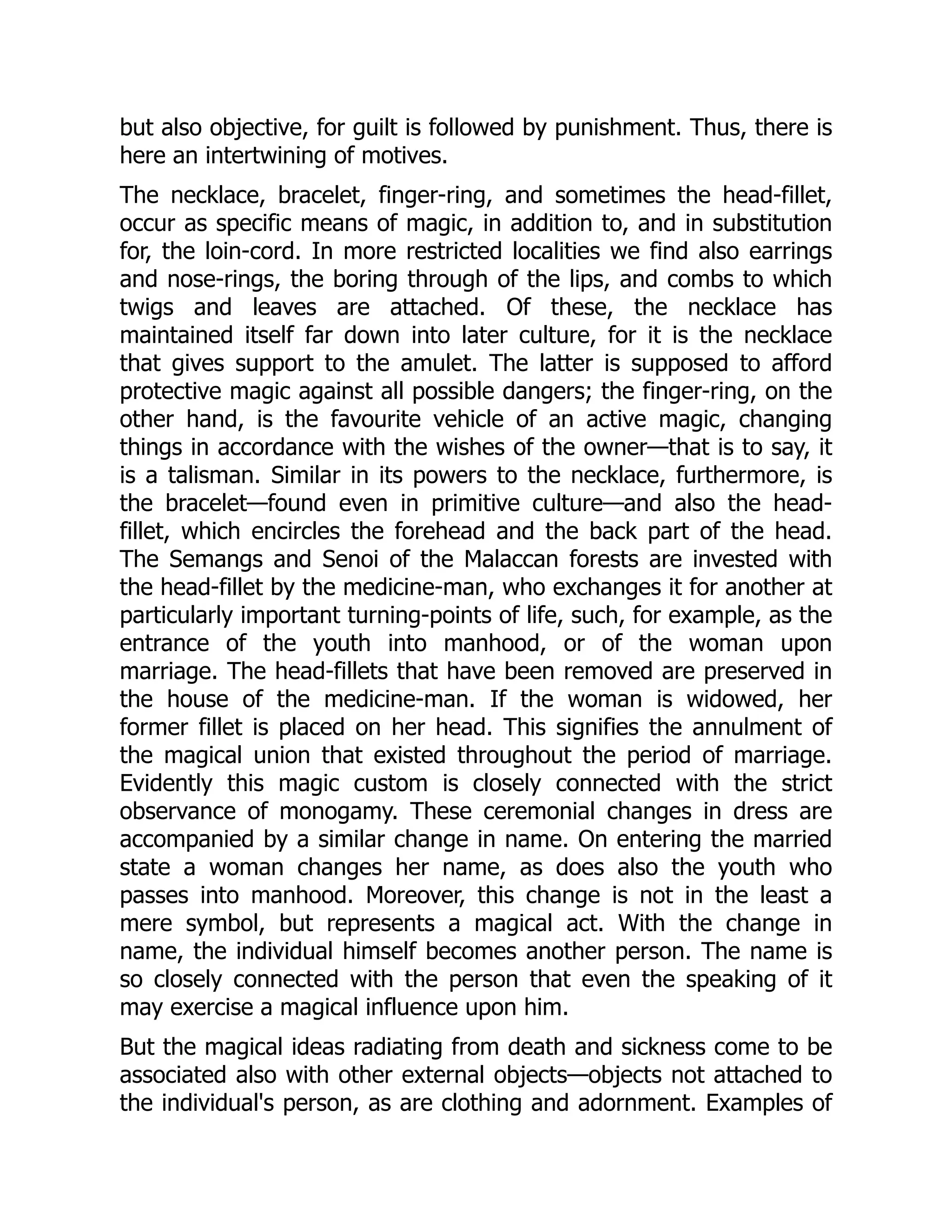 but also objective, for guilt is followed by punishment. Thus, there is here an intertwining of motives. The necklace, bracelet, finger-ring, and sometimes the head-fillet, occur as specific means of magic, in addition to, and in substitution for, the loin-cord. In more restricted localities we find also earrings and nose-rings, the boring through of the lips, and combs to which twigs and leaves are attached. Of these, the necklace has maintained itself far down into later culture, for it is the necklace that gives support to the amulet. The latter is supposed to afford protective magic against all possible dangers; the finger-ring, on the other hand, is the favourite vehicle of an active magic, changing things in accordance with the wishes of the owner—that is to say, it is a talisman. Similar in its powers to the necklace, furthermore, is the bracelet—found even in primitive culture—and also the head- fillet, which encircles the forehead and the back part of the head. The Semangs and Senoi of the Malaccan forests are invested with the head-fillet by the medicine-man, who exchanges it for another at particularly important turning-points of life, such, for example, as the entrance of the youth into manhood, or of the woman upon marriage. The head-fillets that have been removed are preserved in the house of the medicine-man. If the woman is widowed, her former fillet is placed on her head. This signifies the annulment of the magical union that existed throughout the period of marriage. Evidently this magic custom is closely connected with the strict observance of monogamy. These ceremonial changes in dress are accompanied by a similar change in name. On entering the married state a woman changes her name, as does also the youth who passes into manhood. Moreover, this change is not in the least a mere symbol, but represents a magical act. With the change in name, the individual himself becomes another person. The name is so closely connected with the person that even the speaking of it may exercise a magical influence upon him. But the magical ideas radiating from death and sickness come to be associated also with other external objects—objects not attached to the individual's person, as are clothing and adornment. Examples of 