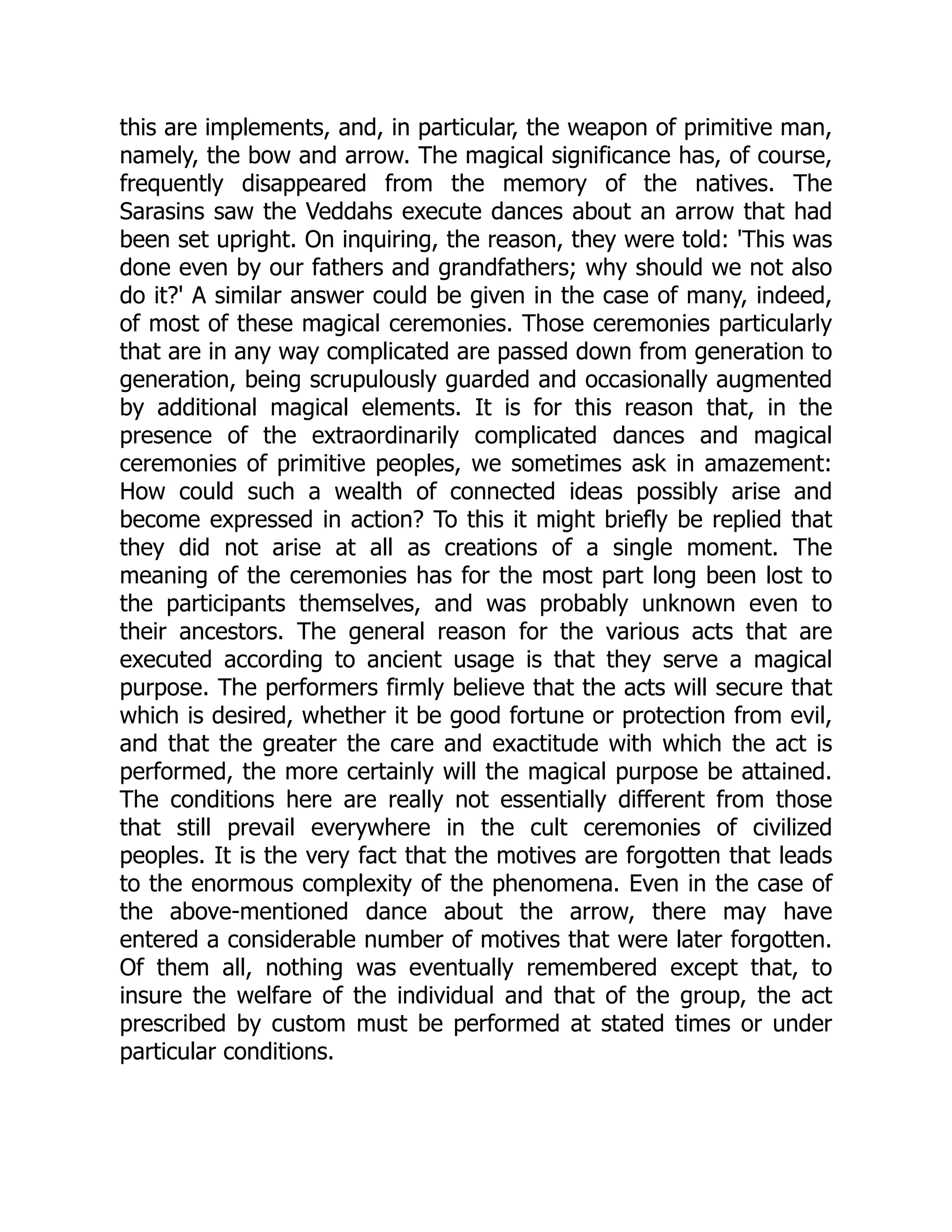 this are implements, and, in particular, the weapon of primitive man, namely, the bow and arrow. The magical significance has, of course, frequently disappeared from the memory of the natives. The Sarasins saw the Veddahs execute dances about an arrow that had been set upright. On inquiring, the reason, they were told: 'This was done even by our fathers and grandfathers; why should we not also do it?' A similar answer could be given in the case of many, indeed, of most of these magical ceremonies. Those ceremonies particularly that are in any way complicated are passed down from generation to generation, being scrupulously guarded and occasionally augmented by additional magical elements. It is for this reason that, in the presence of the extraordinarily complicated dances and magical ceremonies of primitive peoples, we sometimes ask in amazement: How could such a wealth of connected ideas possibly arise and become expressed in action? To this it might briefly be replied that they did not arise at all as creations of a single moment. The meaning of the ceremonies has for the most part long been lost to the participants themselves, and was probably unknown even to their ancestors. The general reason for the various acts that are executed according to ancient usage is that they serve a magical purpose. The performers firmly believe that the acts will secure that which is desired, whether it be good fortune or protection from evil, and that the greater the care and exactitude with which the act is performed, the more certainly will the magical purpose be attained. The conditions here are really not essentially different from those that still prevail everywhere in the cult ceremonies of civilized peoples. It is the very fact that the motives are forgotten that leads to the enormous complexity of the phenomena. Even in the case of the above-mentioned dance about the arrow, there may have entered a considerable number of motives that were later forgotten. Of them all, nothing was eventually remembered except that, to insure the welfare of the individual and that of the group, the act prescribed by custom must be performed at stated times or under particular conditions. 