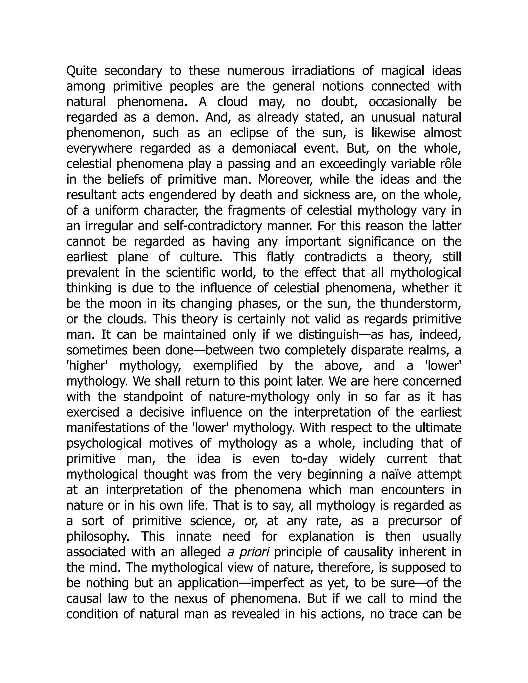 Quite secondary to these numerous irradiations of magical ideas among primitive peoples are the general notions connected with natural phenomena. A cloud may, no doubt, occasionally be regarded as a demon. And, as already stated, an unusual natural phenomenon, such as an eclipse of the sun, is likewise almost everywhere regarded as a demoniacal event. But, on the whole, celestial phenomena play a passing and an exceedingly variable rôle in the beliefs of primitive man. Moreover, while the ideas and the resultant acts engendered by death and sickness are, on the whole, of a uniform character, the fragments of celestial mythology vary in an irregular and self-contradictory manner. For this reason the latter cannot be regarded as having any important significance on the earliest plane of culture. This flatly contradicts a theory, still prevalent in the scientific world, to the effect that all mythological thinking is due to the influence of celestial phenomena, whether it be the moon in its changing phases, or the sun, the thunderstorm, or the clouds. This theory is certainly not valid as regards primitive man. It can be maintained only if we distinguish—as has, indeed, sometimes been done—between two completely disparate realms, a 'higher' mythology, exemplified by the above, and a 'lower' mythology. We shall return to this point later. We are here concerned with the standpoint of nature-mythology only in so far as it has exercised a decisive influence on the interpretation of the earliest manifestations of the 'lower' mythology. With respect to the ultimate psychological motives of mythology as a whole, including that of primitive man, the idea is even to-day widely current that mythological thought was from the very beginning a naïve attempt at an interpretation of the phenomena which man encounters in nature or in his own life. That is to say, all mythology is regarded as a sort of primitive science, or, at any rate, as a precursor of philosophy. This innate need for explanation is then usually associated with an alleged a priori principle of causality inherent in the mind. The mythological view of nature, therefore, is supposed to be nothing but an application—imperfect as yet, to be sure—of the causal law to the nexus of phenomena. But if we call to mind the condition of natural man as revealed in his actions, no trace can be 